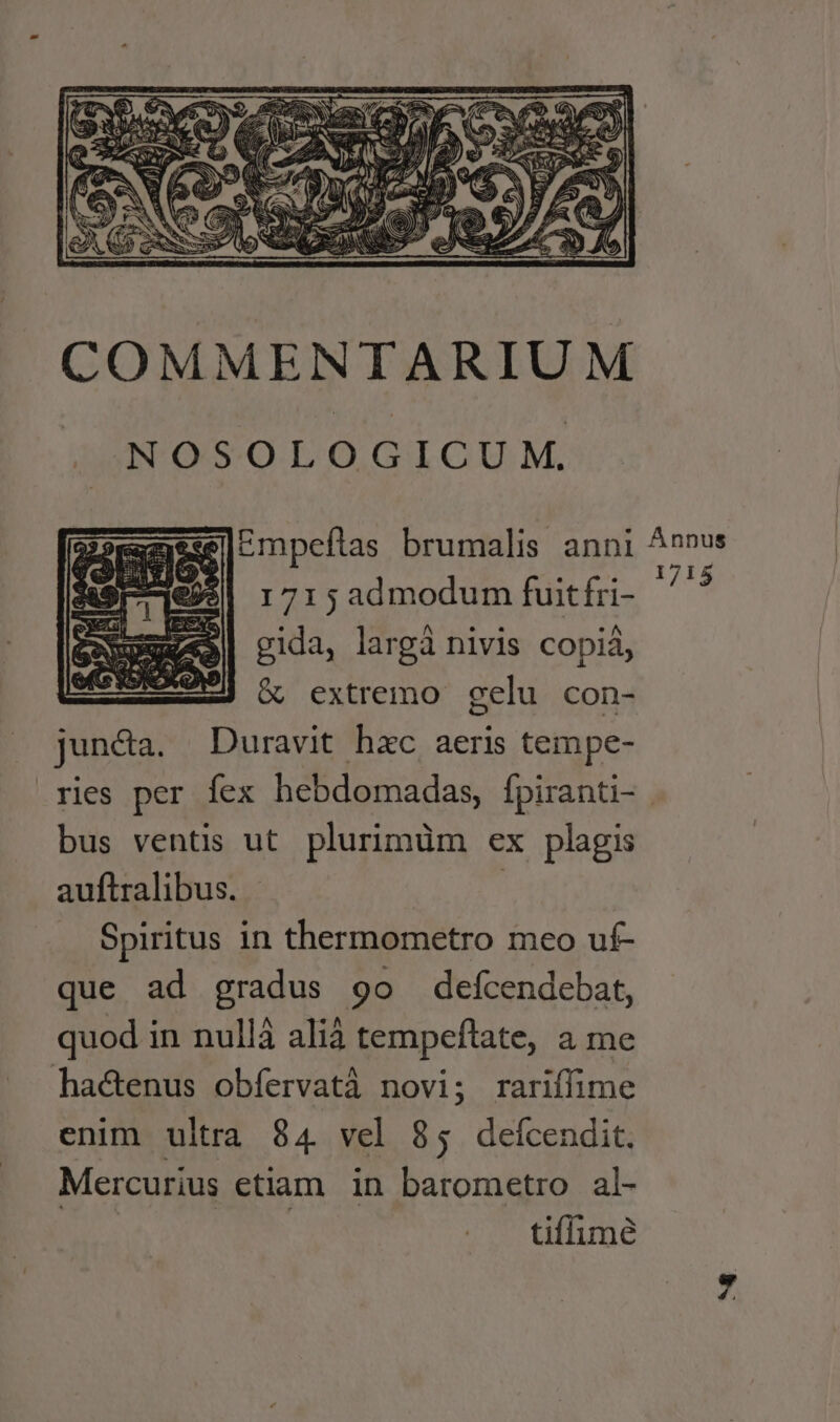 COMMENTARIUM NOSOLOGICUM. Empefítas brumalis anni Annus e9$| 1715admodum fuitfri- 2 Szme«9| gida, largà nivis copiá, 209] &amp; extremo gelu con- juncta. Duravit hxc aeris tempe- ries per fex hebdomadas, fpiranti- bus ventis ut plurimüm ex plagis auftralibus. | | Spiritus in thermometro meo uf- que ad gradus 9o defcendebat, quod in nullà alià tempeftate, a me hactenus obfervatà novi; rariffime enim ultra 84 vel 85 defcendit. Mercurius etiam. in barometro al- : tiffume