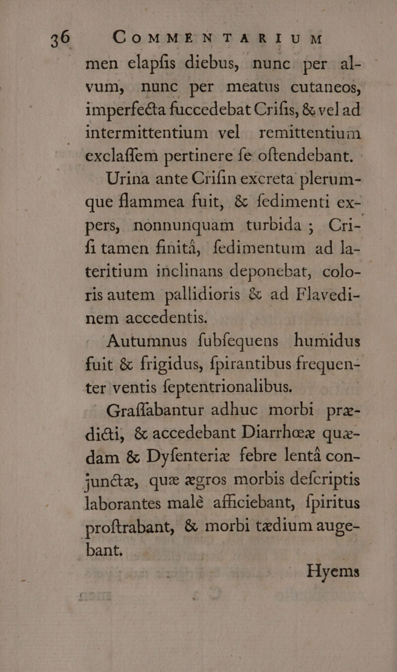 men elapfis diebus, nunc per al- vum, nunc per meatus cutaneos, imperfecta fuccedebat Crifis, &amp; vel ad Urina ante Crifin excreta plerum- que flammea fuit, &amp; fedimenti ex- pers, nonnunquam turbida ; Cri- fi tamen finità, fedimentum ad la- teritium inclinans deponebat, colo- ris autem pallidioris &amp; ad Flavedi- nem accedentis. Autumnus fubfequens humidus ter ventis feptentrionalibus. » Graffabantur adhuc morbi prz- di&amp;i, &amp; accedebant Diarrhe quz- dam &amp; Dyíenteriz febre lentà con- laborantes malé afhciebant, fpiritus Hyems