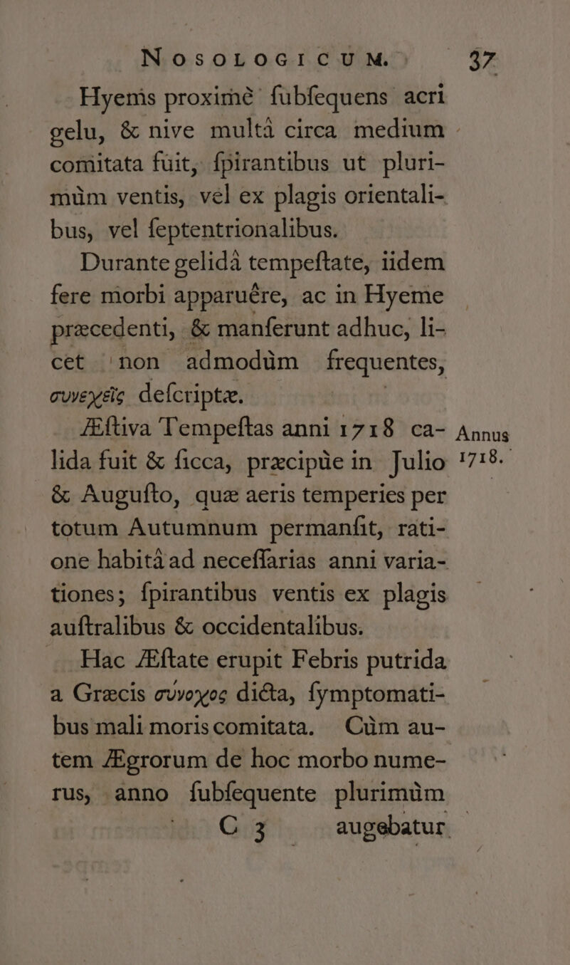 Hyernis proxime: fubfequens. acri 5 comitata fuit, fpirantibus ut pluri- müm ventis, vel ex plagis orientali- bus, vel feptentrionalibus. Durante gelidà tempeftate, iidem fere morbi apparuére, ac in Hyeme precedenti, &amp; manferunt adhuc, li- cet non admodüm frequentes, cuyeyeig defcriptze. ZEftiva T'empeftas anni 1718. ca- lida fuit &amp; ficca, przcipüe in Julio &amp; Augufto, quz aeris temperies per totum Autumnum permanfit, rati- auftralibus &amp; occidentalibus. . Hac ZEftate erupit Febris putrida a Grecis evvoyoc dicta, fymptomati- bus mali moris comitata. .Cüm au- tem IEgrorum de hoc morbo nume- rus anno fubfequente plurimüm Annus 1718.-