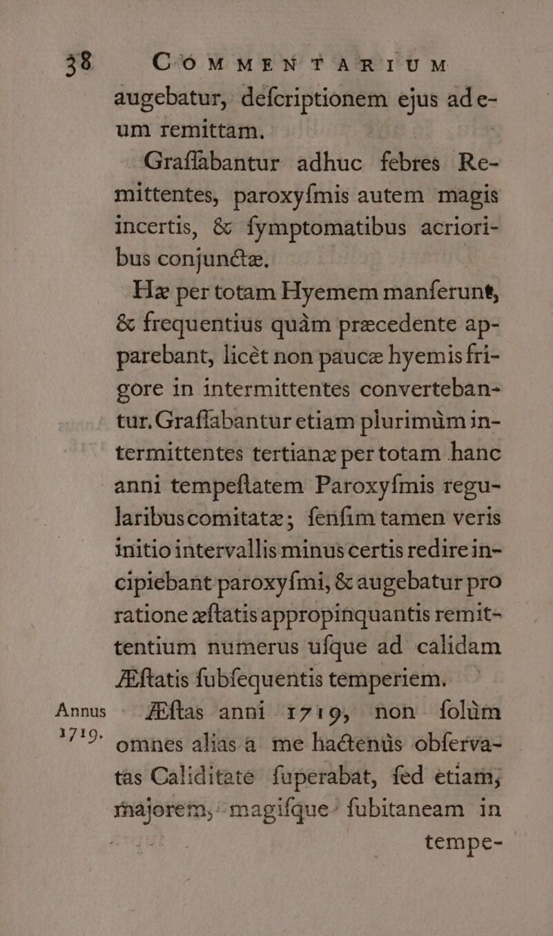 augebatur, defcriptionem ejus E e- um remittam. -Graffabantur adhuc febres xs. mittentes, paroxyímis autem magis incertis, &amp; fymptomatibus acriori- bus conjuncta. Hz per totam Hyemem rhásferunt, &amp; frequentius quàm precedente ap- parebant, licét non pauce hyemis fri- gore in intermittentes converteban- tur. Graflabantur etiam plurimüm in- termittentes tertianz pertotam hanc 1719. laribuscomitatz; fenfim tamen veris initio intervallis minuscertis redirein- cipiebant paroxyfmi, &amp; augebatur pro ratione zftatisappropinquantis remit- tentium numerus ufque ad calidam Jftatis fubfequentis temperiem. fEftas anni 1719, non [íolüm omnes alias a. me hactenüs obferva- tas Caliditete fuperabat, fed etiam; t tnos magifque:; fubitaneam in tempe-