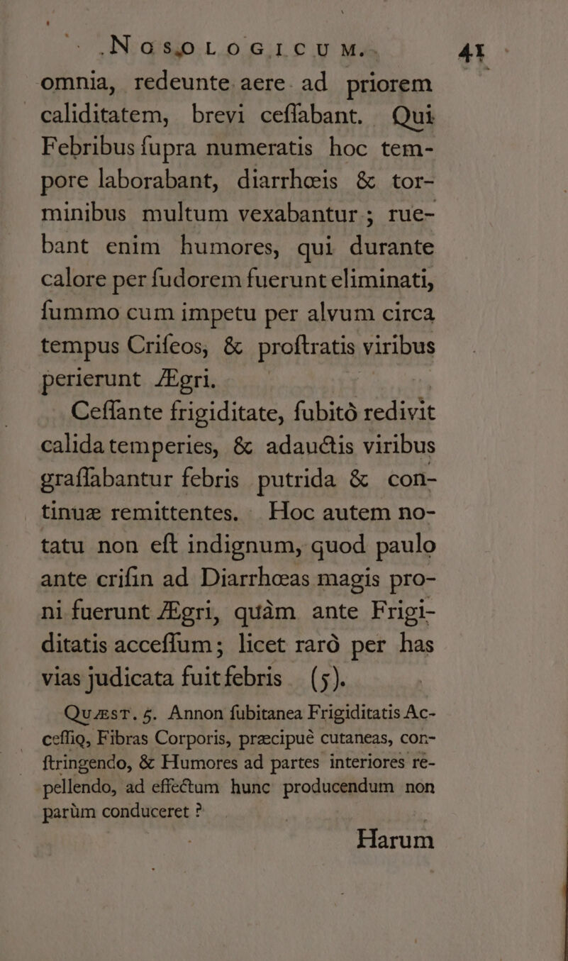 omnia, redeunte aere. ad priorem caliditatem, brevi ceffabant. Qui Febribus fupra numeratis hoc tem- pore laborabant, diarrheis &amp; tor- minibus multum vexabantur ; rue- bant enim humores, qui durante calore per fudorem fuerunt eliminati, fummo cum impetu per alvum circa tempus Crifeos, &amp; proftratis viribus perierunt. ZEgri. Ceflante frigiditate, fubitó iuc calida temperies, &amp; adauctis viribus graffabantur febris putrida &amp; con- tinuz remittentes, Hoc autem no- tatu non eft indignum, quod paulo ante crifin ad Diarrheas magis pro- ni fuerunt ZEgri, quàm ante Frigi- ditatis acceffum ; licet raró per has vias judicata fuitfebris (5). QuzgsT.5. Annon fubitanea Frigiditatis Ac- ceffio, Fibras Corporis, praecipué cutaneas, con- ftringendo, &amp; Humores ad partes interiores re- pellendo, ad effectum hunc producendum non parüm conduceret ? Harum