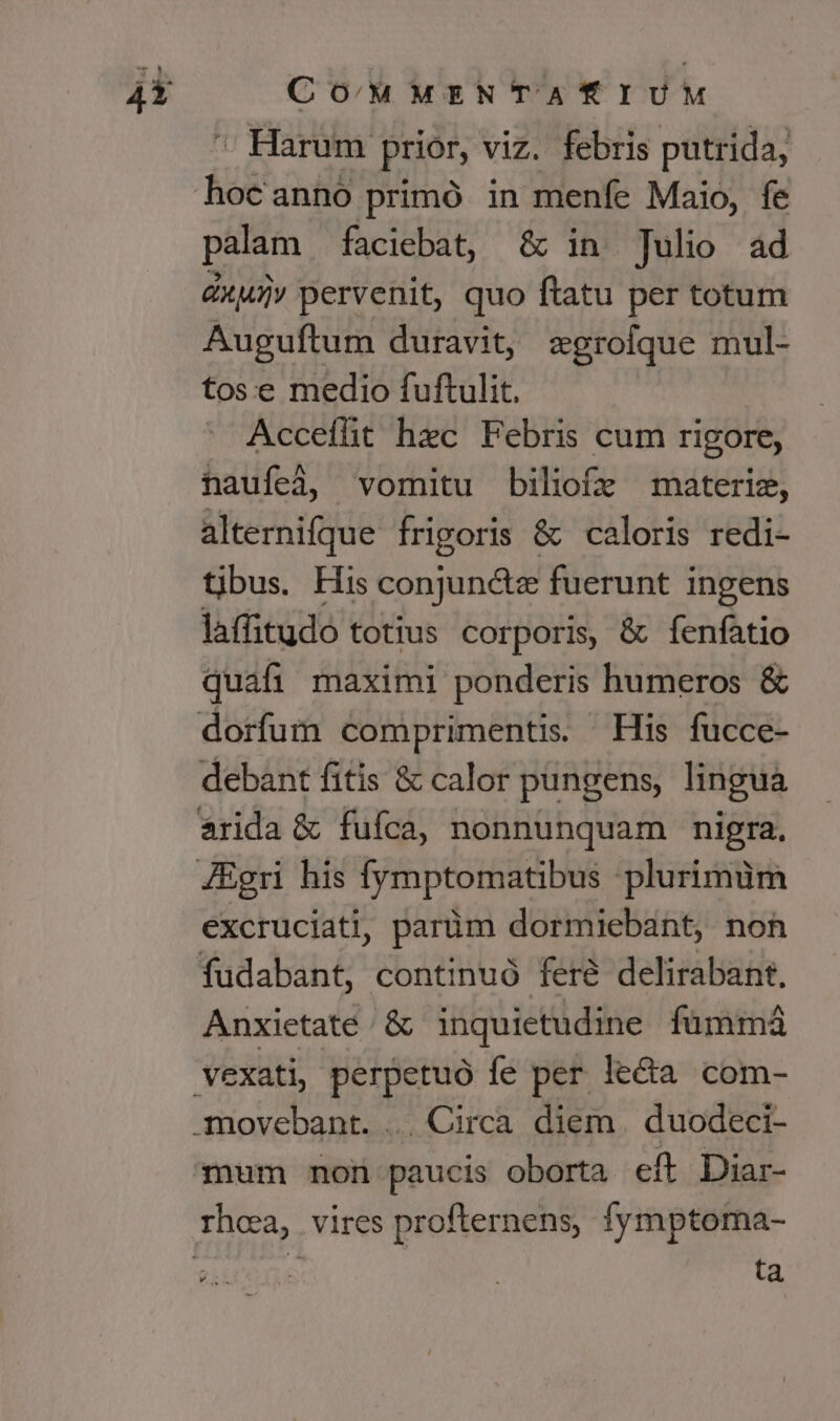 CO/MMENTATIUM ' Harum. prior, viz. febris putrida, hocanno primó in menfe Maio, fe palam faciebat, &amp; in Julio ad &amp;xuiv pervenit, quo ftatu per totum Auguftum duravit, xgrofque mul- tose medio fuftulit. Acceíht hec Febris cum rigore, naufeà, vomitu biliofz materie, alternifque frigoris &amp; caloris redi- tibus. His conjunctz fuerunt ingens laffitudo totius corporis, &amp; fenfatio quafi maximi ponderis humeros &amp; debant fitis &amp; calor pungens, lingua excruciati, parüm dormiebant, non Anxietate /&amp; inquietudine. fümmá mum non paucis oborta eft Diar- ta