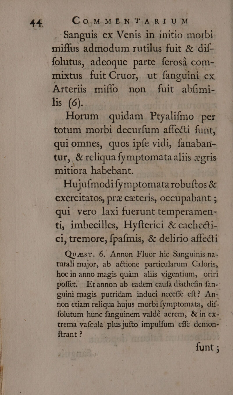 Sanguis ex Venis in initio morbi miffus admodum rutilus fuit &amp; dif- mixtus fuit Cruor, ut fanguini ex Arterüis millo non fuit abfimi- lis (6). | . Horum quidam Ptyalifmo per totum morbi decurfum affecti funt, qui omnes, quos ipfe vidi, fanaban- tur, &amp; reliqua fymptomata aliis diia mitiora habebant. Hujuífmodifymptomata robuftos &amp; exercitatos, prz ceteris, occupabant ; qui vero laxi fuerunt temperamen- ti, imbecilles, Hyfterici &amp; cachecti- ci, tremore, fpaímis, &amp; delirio affecti QuasT. 6. Annon Fluor hic Sanguinis na- turali major, ab actione particularum Caloris, hocin anno magis quàm aliis vigentium, oriri poffet. Etannon ab eadem caufa diathefin fan-- guini magis putridam induci neceffe eft? An- non etiam reliqua hujus morbi fymptomata, dif- folutum hunc fanguinem valdé acrem, &amp; in ex- trema vafcula plus juna impulfum effe demon-. ftrant ? funt