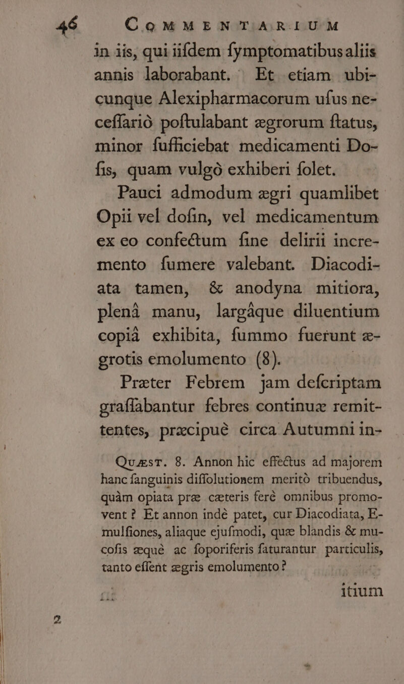 in iis, qui iifdem fymptomatibusaliis annis laborabant. ^ Et «etiam ubi- cunque Alexipharmacorum ufus ne- ceflarió poftulabant egrorum ftatus, minor fuffciebat medicamenti Do- fis; quam vulgó exhiberi folet. Pauci admodum zgri quamlibet Opii vel dofin, vel medicamentum ex eo confe&amp;um fine delirii incre- mento íumere valebant. Diacodi- ata tamen, &amp; anodyna mitiora, plenà manu, largáque diluentium copià exhibita, fummo fuerunt e- grotis emolumento (8). Preter Febrem jam defcriptam graffabantur febres continuz remit- tentes, praecipue circa Autumni in- QuuesT. 8. Annon hic effe&amp;us ad majorem hanc fanguinis diffolutionem meritó tribuendus, quàm opiata prae ceteris feré omnibus promo- vent ? Et annon indé patet, cur Diacodiata, E- mulfiones, aliaque ejufmodi, quz blandis &amp; mu- cofis qué ac foporiferis faturantur Paricbs tanto effent zegris emolumento? £i iium