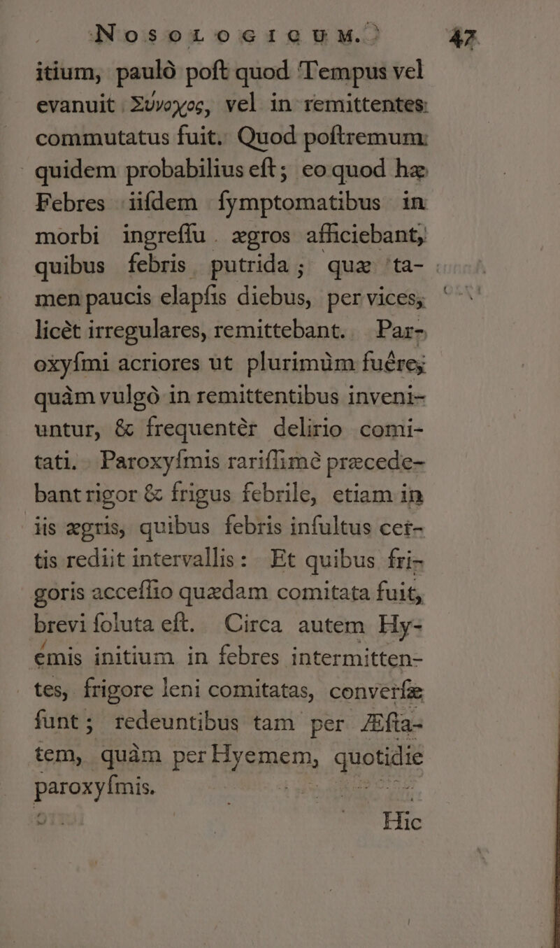 ]Nosorzoscriou.^ itium, pauló poft quod Tempus vel evanuit. Xuvowog, vel in remittentes: commutatus fuit. Quod poftremum: quidem probabilius eft; eo quod hz Febres iifdem íymptomatibus in morbi ingrefíu. zgros afhciebant, men paucis elapfis diebus, per vices; licét irregulares, remittebant. — Par- aids acriores ut plurimüm fuérey quàm vulgó in remittentibus inveni- untur, &amp; frequentér delirio comi- tati. . Paroxyímis rariffimé precede- bantrigor &amp; frigus febrile, etiam in dis xgris, quibus febris infultus cei- tis rediit intervallis: Et quibus fri- goris acceffio quedam comitata fuit, brevi foluta eft. Circa autem. Hy- emis initium in febres intermitten- tes, frigore leni comitatas, converíae funt; redeuntibus tam per Zfta- tem, quàm pe Hiemem. quotidie paroxyimis * Hic 4