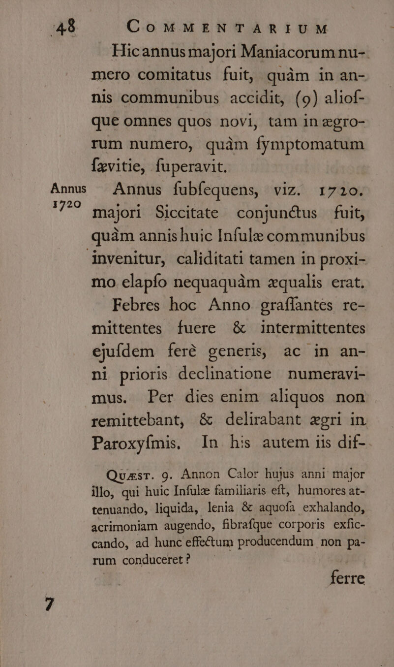 Annus 1720 Hicannus majori Maniacorum nu-.- nis communibus accidit, (9) aliof- que omnes quos novi, tam 1n zgro- rum numero, quàm fymptomatum Ízvitie, fuperavit. Annus fubfequens, viz. 1720. majori Siccitate conjunctus fuit, quàm annishuic Infule communibus mo elapío nequaquàm zqualis erat. Febres hoc Anno graflantes re- mittentes fuere &amp; intermittentes ejufdem feré generis, ac in an- ni prioris declinatione numeravi- mus. Per dies enim aliquos non remittebant, &amp; delirabant egri in Paroxyfmis. In his autem iis dif- Quasr. 9. Annon Calor hujus anni major illo, qui huic Infulze familiaris eft, humores at- tenuando, liquida, lenia &amp; aquofa exhalando, acrimoniam augendo, fibrafque corporis exfic- cando, ad hunc effectum producendum non pa- rum conduceret ? | ferre