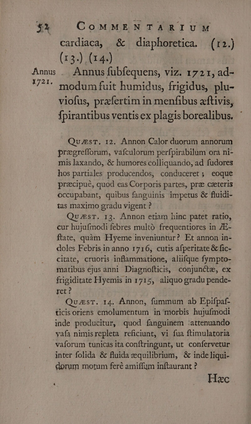 cardiaca, &amp; diaphoretica. (r2.) (13.) (14) Annus fubfequens, viz. 1721, ad- modum fuit humidus, frigidus, plu- viofus, przfertim in menfibus aftivis, fpirantibus ventis ex plagis borealibus. QuzesT. 12. Annon Calor duorum annorum pragreflorum, vafculorum perfpirabilum ora ni- mis laxando, &amp; humores colliquando, ad fudores hos partiales producendos, conduceret ; eoque praecipue, quod eas Corporis partes, prae caeteris occupabant, quibus fanguinis impetus &amp; fluidi- tas maximo gradu vigent ? | | QvzEsT. 13. Annon etiam hinc patet ratio, cur hujufmodi febres multó frequentiores in 7E- ftate, quàm Hyeme inveniuntur? Et annon in- doles Febris in anno 1716, cutis afperitate &amp; fic- citate, cruoris inflammatione, aliifque fympto- matibus ejus anni Diagnofticis, conjuncte, ex frigiditate Hyemis in 1715, aliquo gradu pende- ret? | QuaesT. 14. Ánnon, fummum ab Epifpaf- ticis oriens emolumentum in morbis hujufmodi inde producitur, quod fanguinem :attenuando vafa nimisrepleta reficiunt, vi fua ftimulatoria vaforum tunicas ita conftringunt, ut confervetur inter folida &amp; fluida zquilibrium, &amp; inde liqui- dorum motum fere amiffum inftaurant ? Hac A