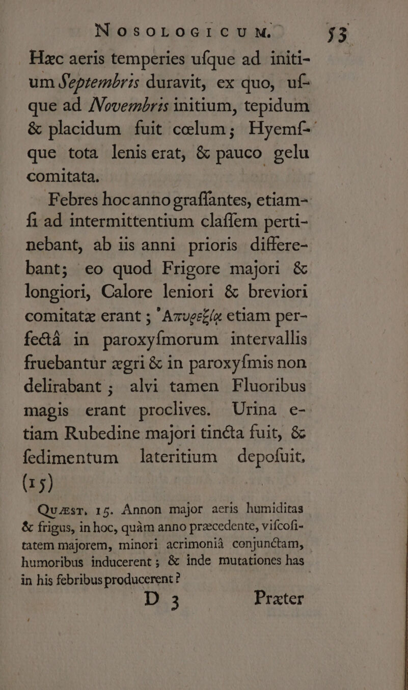 Hzc aeris temperies ufque ad initi- um Jeptembris duravit, ex quo, uf- que ad. /Vovembr:s initium, tepidum que tota leniserat, &amp; pauco gelu comitata. fi ad intermittentium clafíem perti- nebant, ab iis anni prioris differe- bant; €o quod Frigore majori &amp; longiori, Calore leniori &amp; breviori comitatz erant 5 'Azuee£ía etiam per- fectà in paroxyfmorum intervallis fruebantur zgri &amp; in paroxyfmis non delirabant; alvi tamen Fluoribus magis erant proclives. Urina e- tiam Rubedine majori tincta fuit, &amp; fedimentum lateritium depofuit, (15) Quussr, 15. Annon major aeris humiditas &amp; frigus, in hoc, quàm anno przcedente, vifcofi- in his febribus producerent ? CIE Prater