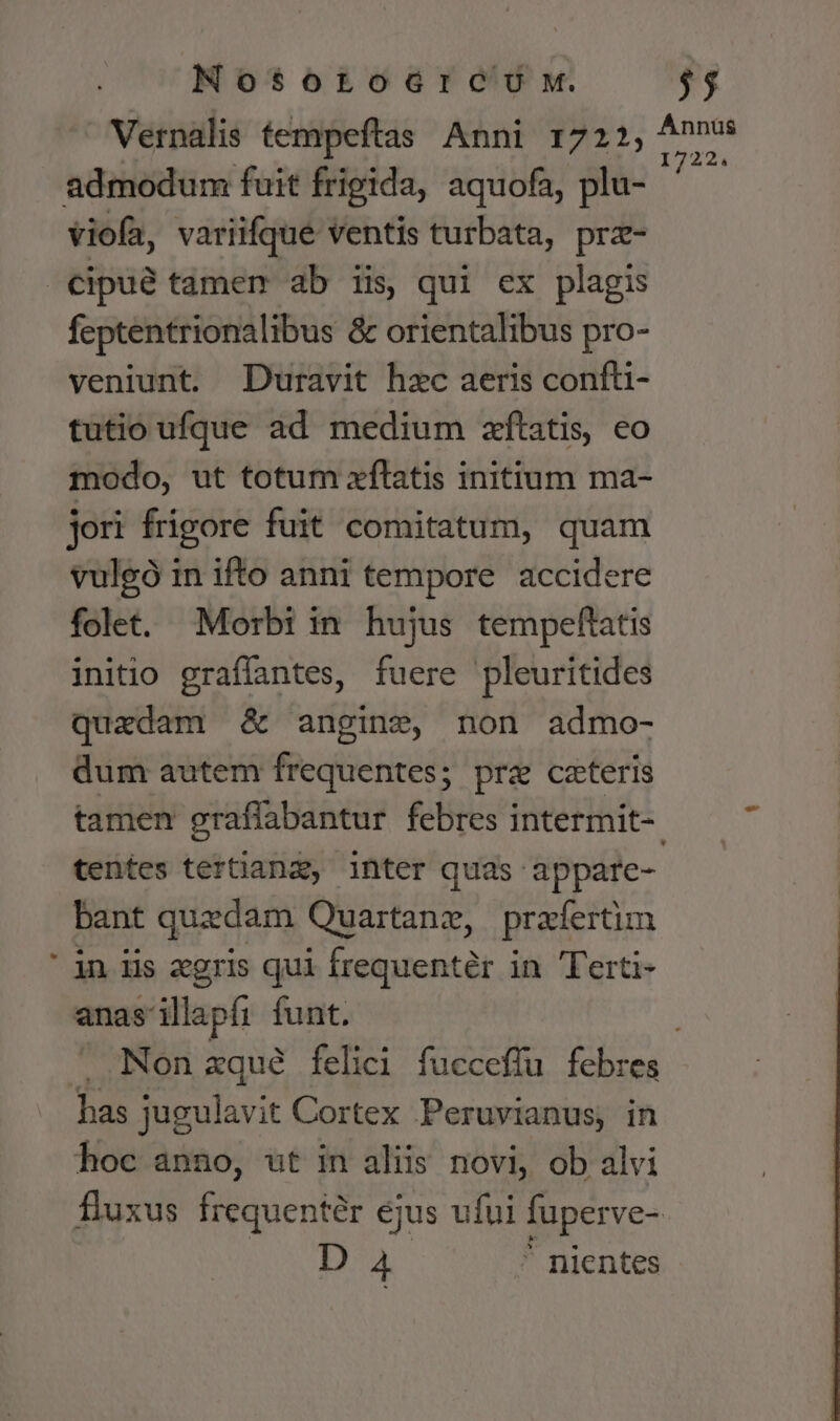 * NosotoGrceoU x. Vernalis tempeftas Anni 1722, admodum fuit frigida, aquofa, plu- viofa, variifque ventis turbata, prz- cipué tamem ab iis, qui ex plagis feptentrionalibus &amp; orientalibus pro- veniunt. Duravit hzc aeris confü- tutio ufque ad medium zftatis, eo modo, ut totum xflatis initium ma- jori frigore fuit comitatum, quam vulgó in ifto anni tempore accidere folet. Morbi in hujus tempeftatis initio graffantes, fuere pleuritides quadam &amp; angine, non admo- dum autem frequentes; prz ceteris D Annüs 1722. tentes tertianz, inter quas appare- bant quedam Quartane, prafertim in iis egris qui frequentér in Terti- anas illapfi funt. has jugulavit Cortex Peruvianus, in hoc anno, ut in aliis novi, ob alvi D A4  nientes