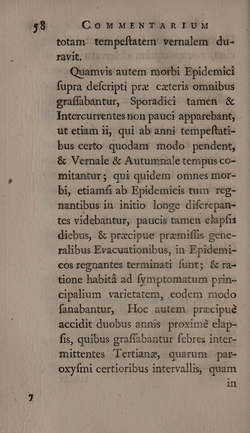 totam. tempeftatem vernalem du- ravit. Quamvis autem mor Bpiderisic fupra defcripti prz cxteris omnibus graffabantur, Sporadici tamen &amp; Intercurrentes non pauci apparebant, . ut etiam ii, qui ab anni tempeftati- bus certo quodam modo pendent, &amp; Vernale &amp; Autumnale tempus co- mitantur; qui quidem omnes mor- bi, etiamfi ab Epidemicis tum reg- nantibus in initio longe difcrepan- tes videbantur, paucis tamen elapfis diebus, &amp; przcipue pramiflis gene- ralibus Evacuationibus, in Epidemi- cos regnantes terminati funt; &amp; ra- tione habità ad fymptomatum prin- cipalium varietatem, eodem modo fanabantur, Hoc autem precipué accidit duobus annis proximé elap- fis, quibus graflabantur febres inter- mittentes lertianzg, quarum par- oxyími certioribus intervallis, quam in