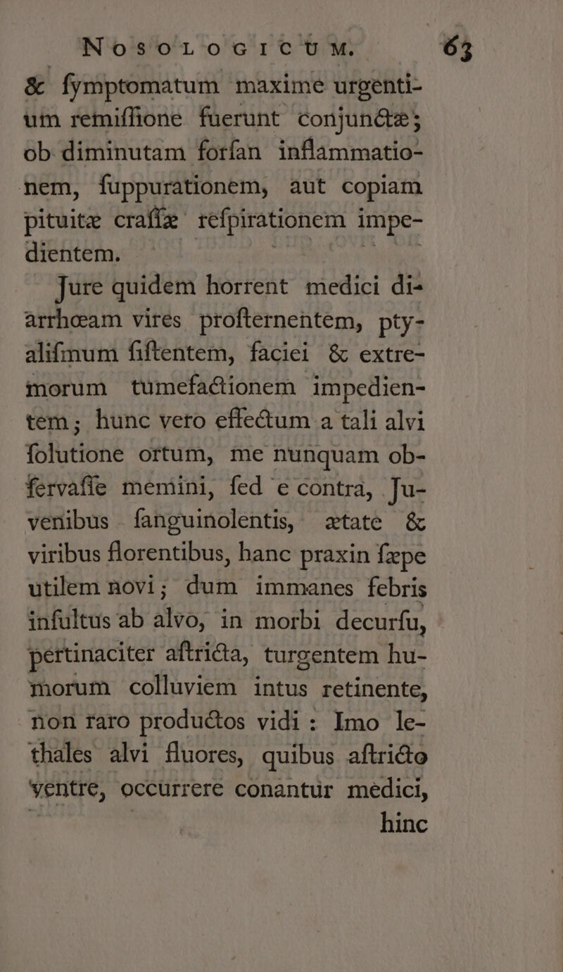 &amp; Íymptomatum maxime urgenti- um remiffione fuerunt conjun&amp;e; ob diminutam forfan inflammatio- nem, fuppurationem, aut copiam pituite crafíe refpirationem i impe- dientem. Jure quidem horrent medici di- arrhoeam vires profternentem, pty- alifmum fiftentem, faciei &amp; extre- morum tumefactionem impedien- tem; hunc vero effe&amp;um a tali alvi folutione ortum, me nunquam ob- fervaffe memini, fed e contra, Ju- venibus fanguinolentis, tate &amp; viribus florentibus, hanc praxin fxpe utilem novi ; di immanes febris infultus ab alvo, in morbi decurfu, pertinaciter aftrid, turgentem hu- morum colluviem intus retinente, non raro productos vidi: Imo le- thales alvi fluores, quibus aftricto ventre, occurrere conantur medici, hinc