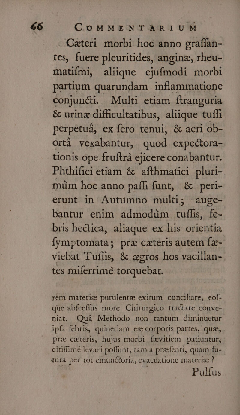 . Cateri. morbi hoc anno graífan- tes, fuere pleuritides, anginz, rheu- matifmi, aliique ejufmodi morbi partium quarundam inflammatione conjuncti. Multi etiam ftranguria &amp; urinz difficultatibus, aliique tuífi perpetuáà, ex fero tenui, &amp; acri ob- ortà vexabantur, quod expectora- tionis ope fruftrà ejicere conabantur. Phthifici etiam &amp; afthmatici pluri- müm hoc anno paífh funt, &amp; peri- erunt in Autumno muli; auge- bantur enim admodüm tuflis, fe- bris he&amp;ica, aliaque ex his orientia Íymptomata; prz cateris autem Íz- viebat T'uffis, &amp; zgros hos vaciilan- tes miferrimé torquebart. rem materiz purulentae exitum conciliare, eof- que abfceffus more Chirurgico tractare conve- niat. Quà Methodo non tantum diminuetur ipfa febris, quinetiam eze corporis partes, quz, . pre ceteris, hujus morbi. fevitiem. patiuntur; citiffimé levari poflunt, tam a prafenti, quam fu- Pulfus