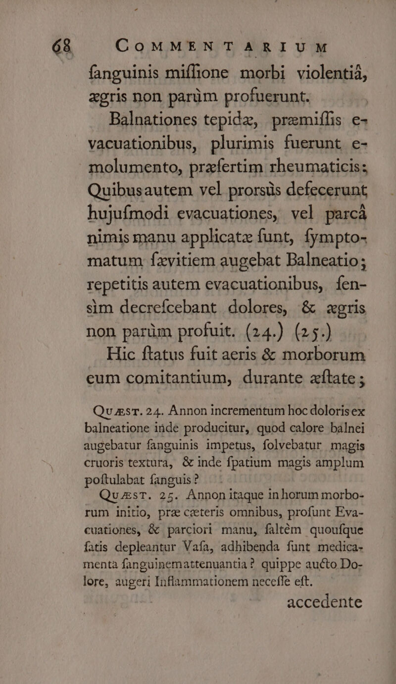 fanguinis miffione morbi violenti4, agris non parüm profuerunt. Balnationes tepida, premiíhs e- vacuationibus, plurimis fuerunt e- molumento, praefertim rheumaticis; Quibusautem vel prorsüs defecerunt hujufmodi evacuationes, vel parcà nimis manu applicatz funt, fympto- matum fxvitiem augebat Balneatio; repetitis autem evacuationibus, íen- sim decrefcebant dolores, &amp; zgris non parüm profuit. (24.) (25.) Hic ftatus fuit aeris &amp; morborum eum comitantium, durante atate ; Qv sT. 24. Annon incrementum hoc doloris ex balneatione iüde producitur, quod calore balnei augebatur fanguinis impetus, folvebatur magis cruoris textura, &amp; inde fpatium magis amplum poítulabat fanguis ? QuzsT. 25. AÁnnonitaque in horum morbo- rum initio, prz ceeteris omnibus, profunt Eva- cuationes, &amp; parciori manu, faltém quoufque fatis depleantur Vaía, adhibenda funt medica- menta fanguinemattenuantia? quippe aucto Do- lore, augeri Inflammationem neceffe eft. accedente