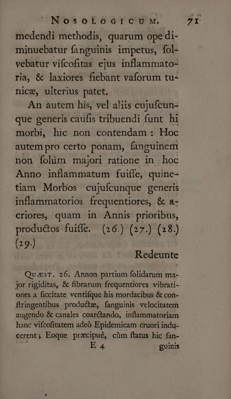 medendi methodis, quarum ope di- minuebatur fanguinis impetus, fol- vebatur vifcofitas ejus inflammato- ria, &amp; laxiores fiebant vaforum tu- nice, ulterius patet. An autem his, vel aliis cujufcun- que generis caufis tribuendi funt hi morbi, hic non contendam : Hoc autem pro certo ponam, fanguinem non folüm majori ratione in . hoc Anno inflammatum fuifle, quine- tiam Morbos cujufcunque generis inflammatorios frequentiores, &amp; a- criores, quam in Annis prioribus, (19.) Redeunte QuzsT. 26. Annon partium folidarum ma- jor rigiditas, &amp; fibrarum frequentiores vibrati- ones a ficcitate ventifque his mordacibus &amp; con- ftringentibus productz, fanguinis velocitatem augendo &amp; canales coarctando, inflammatoriam hanc vifcofitatem adeó Epidemicam cruori indu- cerent ; Eoque przcipué, cüm ftatus hic fan- EB: 4 guinis