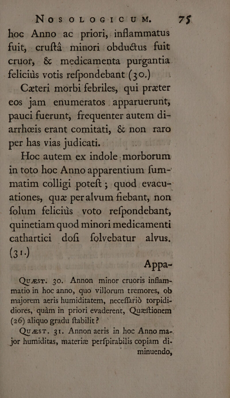 fuit, . cruftà minori obduc&amp;us fuit felicids votis refpondebant (30.) Cateri morbi febriles, qui prater eos jam enumeratos apparuerunt; pauci fuerunt, frequenter autem di- arrheeis erant comitati, &amp; non raro per has vias judicati. | . Hoc autem ex indole. morborum ationes, quz peralvum fiebant, non folum felicids | voto. refpondebant, quinetiam quod minori medicamenti cathartici dofi (íolvebatur alvus. (31) matio in hoc anno, quo villorum tremores, ob diores, quàm in priori evaderent, Quzitionem (26) aliquo gradu ftabilit ? .jor humiditas, materiz perfpirabilis copiam di- minuendo,