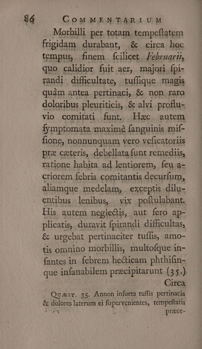 Morbilli: per. totam tempeflatem 30le durabant, .&amp; circa hoc tempus, fnem fcilicet Februarii, quo calidior fuit.aer, majori [pi- randi difficultate, t tuffique magis quàm antea pertinacl, &amp; non raro doloribus pleuriticis, &amp; alvi proflu- vio comitati Íunt. Hac autem fymptomata maxime fanguinis mif- fione, nonnunquam vero veficatoriis pra ceteris, debellata funt remediis, ratione habita. ad lentiorem, feu a- criorem febris comitantis decurfum, aliamque medelam, . exceptis dilu- entibus lenibus, | vix poftulabant. His autem neglectis, aut fero ap- &amp; urgebat pertinaciter tuílis, amo- tis omnino morbilli, multofque in- fantes in. febrem hecticam phthifin- que infanabilem przcipitarunt (3 5.) Circa Quu&amp;sr. 35. Annon infueta tuffis pertinacia a eire laterum ei fupervenientes, tempeftatis , prece-