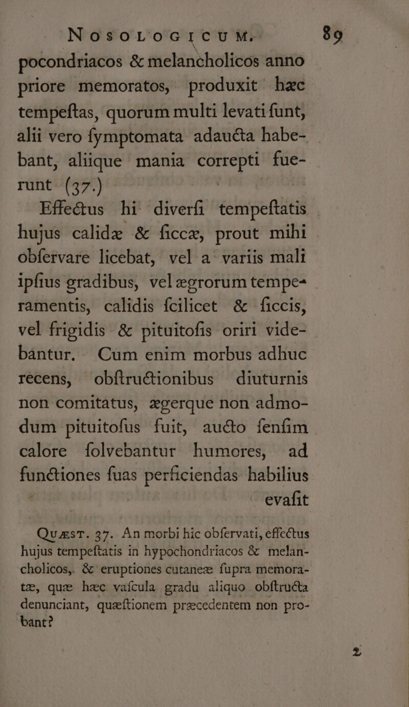 pocondriacos &amp; melancholicos anno priore memoratos produxit hzc tempeftas, quorum multi levati funt, alii vero Ífymptomata adaucta habe- bant, aliique mania wobei fue- runt (37.) hujus calidae &amp; ficcz, prout mihi obfervare licebat, vel a ^ variis malt ipfius gradibus, vel egrorum tempe- ramentis, calidis fcilicet &amp; ficcis, vel frigidis &amp; pituitofis oriri vide- bantur. Cum enim morbus adhuc recens, obílru&amp;ionibus diuturnis non comitatus, zgerque non admo- dum pituitofus fuit, aucto fenfim calore folvebantur humores, ad functiones fuas perficiendas habilius : | evafit Qu.gsT. 37. Án morbi hic obfervati, effectus hujus tempeftatis in hypochondriacos &amp; melan- cholicos, &amp; eruptiones cutanez fupra memora- tz, que hzc vaícula gradu aliquo obftruc&amp;ta denunciant, quaeftionem praecedentem non pro- bant?