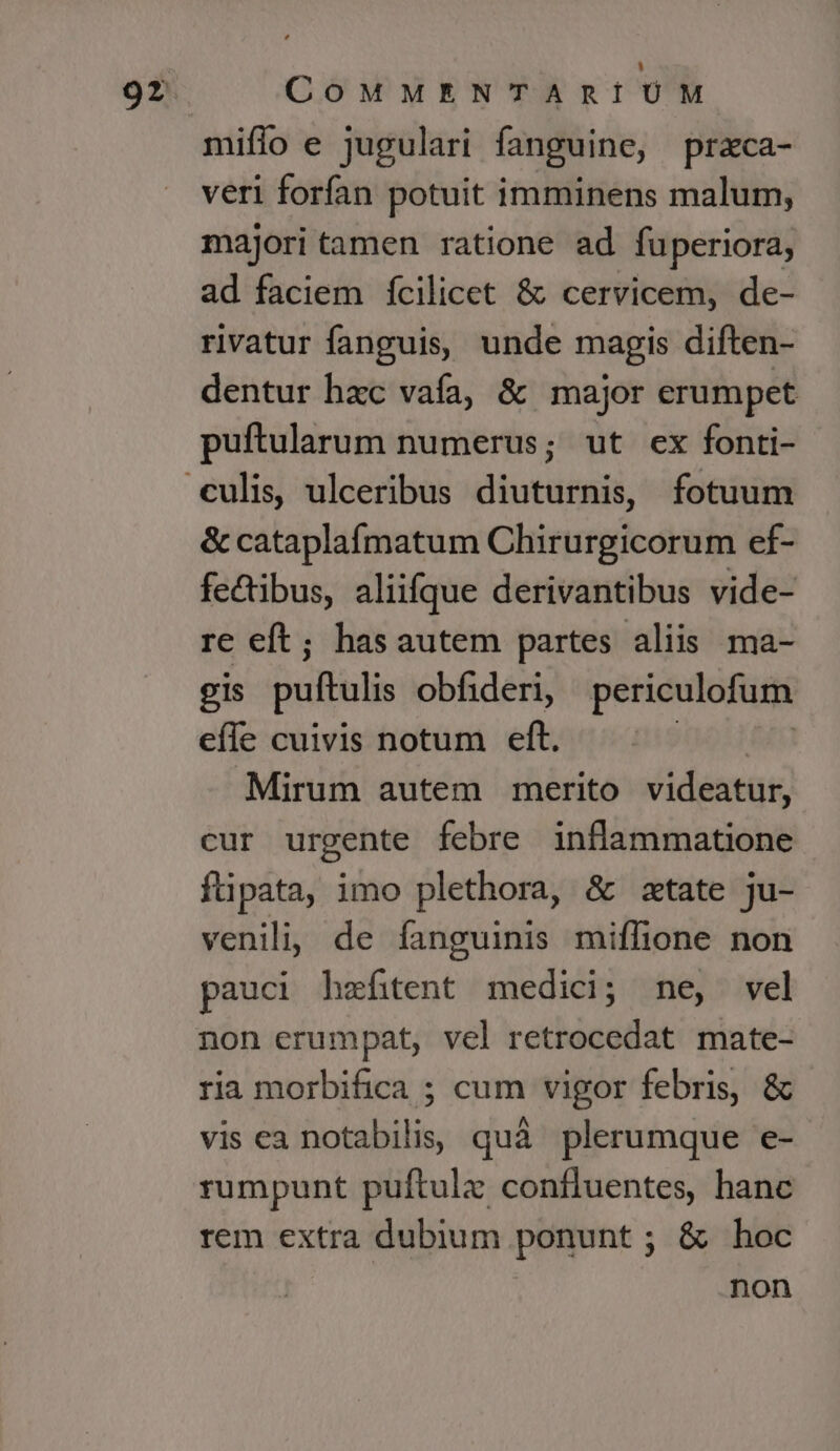 miffo e jugulari fanguine, prazca- veri forfan potuit imminens malum, majori tamen ratione ad fuperiora, ad faciem fcilicet &amp; cervicem, de- rivatur fanguis, unde magis diften- dentur hac vafa, &amp; major erumpet puftularum numerus; ut ex fonti- &amp; cataplafmatum Chirurgicorum ef- fedibus, aliifque derivantibus vide- re eft; hasautem partes aliis ma- gis puftulis obfideri, periculofum efle cuivis notum eft. Mirum autem merito videatur, cur urgente febre inflammatione füpata, imo plethora, &amp; state ju- venil; de fanguinis miffione non pauci hzfitent medici; ne, vel non erumpat, vel retrocedat mate- ria morbifica ; cum vigor febris, &amp; vis ea notabilis quà plerumque e- rumpunt puftulz confluentes, hanc rem extra dubium ponunt ; &amp; hoc non