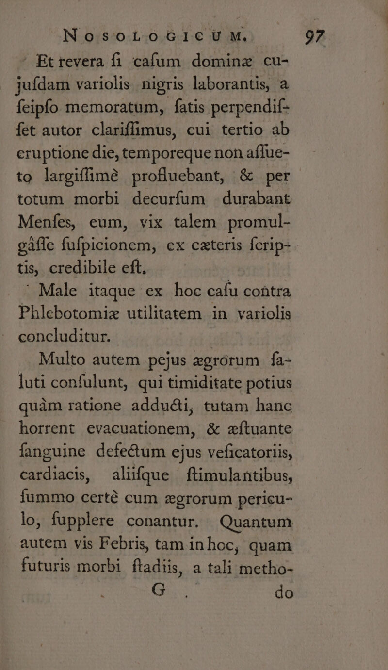 ' Bt revera fi. cafum domina cu- jufdam variolis. nigris laborantis, a feipío memoratum, fatis perpendif- íet autor clariffimus, cui tertio ab eruptione die, temporeque non affue- to largiffimé profluebant, &amp; per totum morbi decurfum | durabant Meníes, eum, vix talem promul- tis, credibile eft,  Male itaque ex hoc cafu coütra Phlebotomiz utilitatem in variolis concluditur. | Multo autem pejus zgrórum fa- luti confulunt, qui timiditate potius quàm ratione addud&amp;i, tutam hanc horrent evacuationem, &amp; zítuante fanguine defectum ejus veficatoriis, cardiacis, aliifque ftimulantibus, fummo certé cum zgrorum pericu- lo, fupplere conantur. Quantum autem vis Febris, tam inhoc, quam futuris morbi ftadiis, a tali metho- C CN do