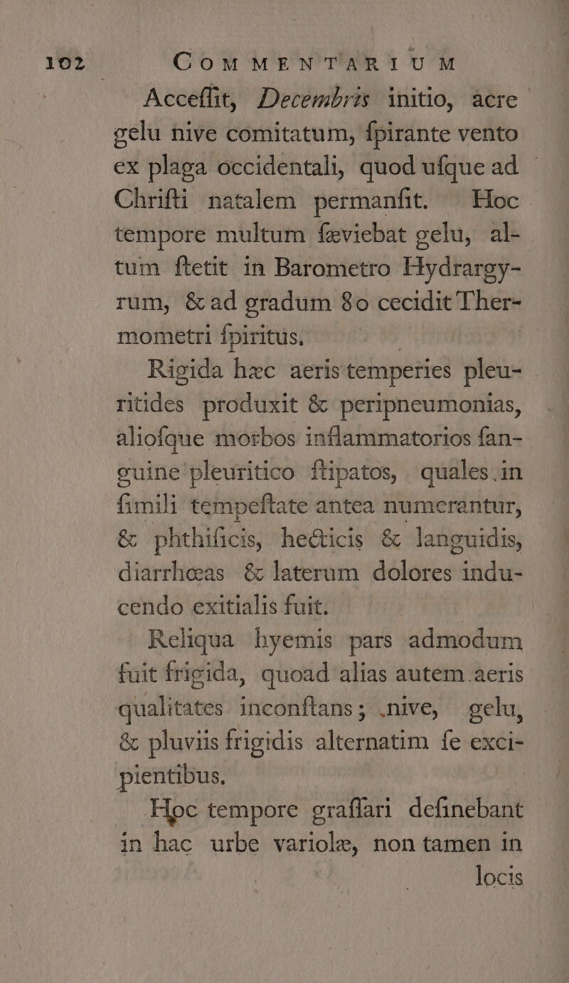 Acceffit, Decembris initio, àcre- gelu nive comitatum, fpirante vento ex plaga occidentali, quod ufque ad. - Chrifti natalem permanfit. — Hoc. tempore multum fzviebat gelu, al- tum ftetit in Barometro Hydrargy- rum, &amp;ad gradum 8o cecidit Prom mometri fpiritus, Rigida hec aeris temperies pleu- riides produxit &amp; peripneumonias, aliofque morbos intlammatorios fan- cuine pleuritico ftipatos, . quales in fimili tempeftate antea numerantur, &amp; phthificis, he&amp;ticis &amp; languidis, diarrheas &amp; laterum dolores indu- cendo exitialis fuit. Reliqua hyemis pars admodum fuit frigida, quoad alias autem aeris qualitates inconftans; .nive, gelu, &amp; pluviis frigidis alternatim fe exci- pientibus. .Hpc tempore graflari Actis fü in hac urbe variole, non tamen in locis