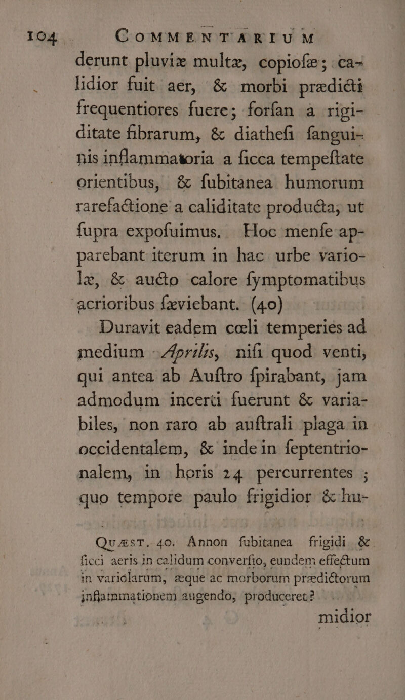 derunt pluviz multe, copiofe; ca- lidior fuit aer, &amp; morbi prediai frequentiores fuere; forfan a rigi- ditate fibrarum, &amp; diathefi fangui- nis inflammatoria a ficca tempeftate orientibus, &amp; fubitanea. humorum rarefactione a caliditate producta; ut fupra expofuimus. Hoc menfe ap- parebant iterum 1n. hac. urbe vario- lz, &amp; aucto calore fymptomatibus Duravit eadem coli temperies ad medium -4przls, nifi quod venti, qui antea ab Auftro fpirabant, jam admodum incerü fuerunt &amp; varia- biles, non raro ab auftrali plaga in occidentalem, &amp; indein feptentrio- quo tempore paulo frigidior &amp; hu- Qvu;esT. 40. Ánnon fubitanea frigidi &amp;. ficci aeris in calidum converfio, eundem effectum in variolarum, zque ac morborum predictorum inflammationem augendo, produceret? midior