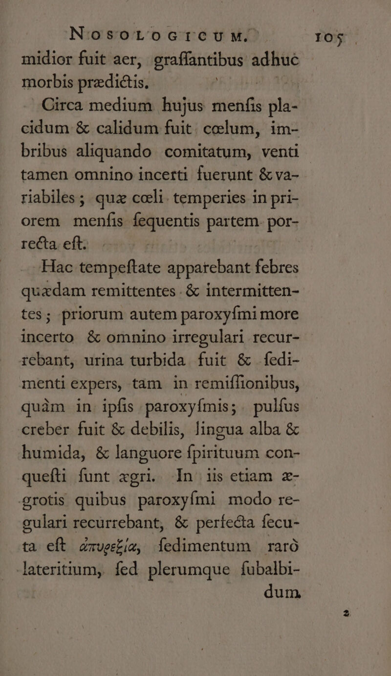 NosortocrcuM. midior fuit aer, eraffantibus adhuc morbis prediis) iau Circa medium hujus menfis pla- cidum &amp; calidum fuit. coelum, im- tamen omnino incerti fuerunt &amp; va- riabiles ; qua colli. temperies in pri- orem menfis fequentis partem. pps recta. eft. Hac tempeftate apparebant febres quadam remittentes . &amp; intermitten- es; priorum autem paroxyími more rebant, urina turbida fuit &amp; fedi- menti expers, tam in remiffionibus, quàm in. ipfis paroxyfmis;. pulfus creber fuit &amp; debilis, lingua alba &amp; humida, &amp; languore fpirituum con- quefti funt xgri. In iis etiam z- grotis quibus paroxyími modo re- gulari recurrebant, &amp; perfecta fecu- ta eft Zzvesbiz, Ííedimentum raró lateritium, fed plerumque fubalbi- dum