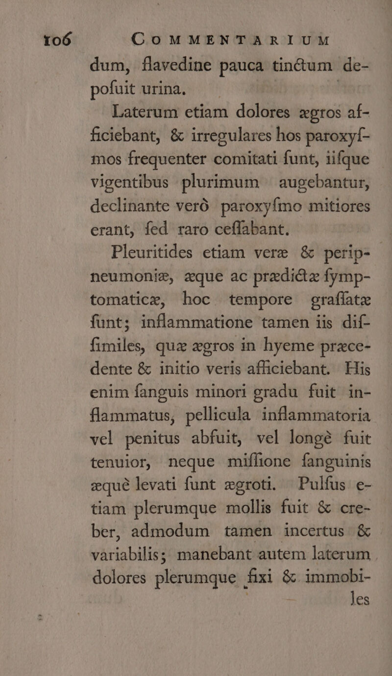 dum, flavedine pauca tin&amp;um de- pofuit urina. —— | Laterum etiam dolores xgros af- ficiebant, &amp; irregulares hos paroxyf- mos frequenter comitati funt, iifque vigentibus plurimum — augebantur, declinante veró paroxyfmo mitiores erant, fed raro ceflabant. Pleuritides etiam vere &amp; perip- neumonie, aque ac przedi&amp;z fymp- tomatice, hoc tempore graffatz funt; inflammatione tamen iis dif- fimiles, quz xgros in hyeme przce- dente &amp; initio veris afficiebant. His enim fanguis minori gradu fuit in- flammatus, pellicula inflammatoria vel penitus abfuit, vel longé fuit tenuior, neque miflione fanguinis zqué levati funt zgroti. Pulfus e- tiam plerumque mollis fuit &amp; cre- ber, admodum tamen incertus &amp; variabilis; manebant autem laterum . dolores plerumque fixi &amp; immobi- | Jes