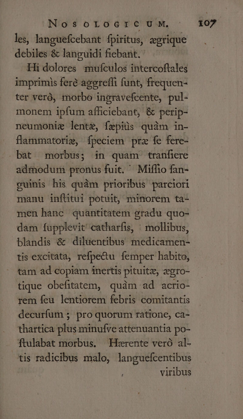 les, languefcebant fpiritus, zgrique debiles &amp; languidi fiebant. Hi dolores mufculos intercoftales imprimis fere agerefli funt, frequen- ter veró, morbo ingravefcente, pul- monem ipfum afficiebant, &amp; perip- neumonie lente, fepiüs quàm in- bat morbus; in quam tranfiere admodum pronus fuit. Miflio fan- guinis his quàm prioribus parciori manu infütui potuit, minorem ta- men hanc quantitatem gradu quo- dam fupplevit catharfis, ' mollibus, blandis &amp; diluentibus medicamen- tis excitata, refpe&amp;u lemper habito, tam ad copiam 1nertis pituitze a'gro- tique obefitatem, quàm ad acrio- rem feu lentiorem febris comitantis decurfum 5 pro quorum ratione, ca- thartica plus minufve attenuantia po- ftulabat morbus. — Hzrente veró al- tis radicibus malo, languefcentibus i viribus