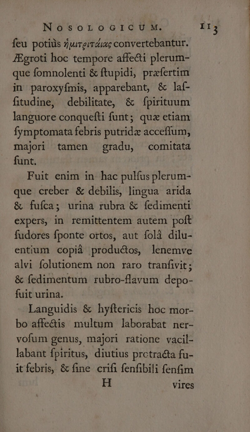 feu potiiis zjureiraiuc convertebantur. JEgroti hoc tempore affecti plerum- que fomnolenti &amp; ftupidi, prafertim in paroxyfímis, apparebant, &amp; laí- fitudine, debilitate, &amp; fpirituum languore conquefti funt; qux etiam fymptomata febris putrida acceffum, majori tamen gradu, comitata funt. Fuit enim in- hac pulfus plerum- que creber &amp; debilis, lingua arida &amp; fuíca; urina rubra &amp; íedimenti expers in remittentem autem polt fudores fponte ortos, aut foli dilu- entium copià productos lenemve alvi folutionem non raro tranfiwit ; &amp; fedimentum rubro-flavum depo- fuit urina. Languidis &amp; hyftericis hoc mor- bo affe&amp;is multum laborabat ner- vofum genus, majori ratione vacil- labant f piritus, diutius prctracta fu- itfebris, &amp; fine crifi fenfibili fenfim H vires i13