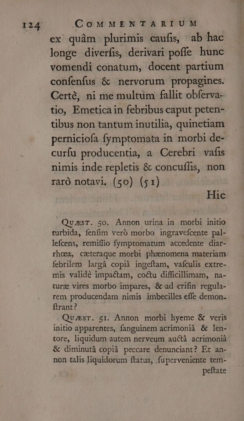 ex quàm plurimis caufis, ab hac longe diverfis, derivari poffe hunc vomendi conatum, docent partium confenfus &amp; nervorum propagines. Certé, ni me multum fallit obferva- tio, Emeticain febribus caput peten-- tibus non tantum inutilia, quinetiam curfu producentia, a Cerebri vafis nimis inde repletis &amp; concufli, non raró notavi, (50) (51) Hic Qu.EsT. 50. Ánnon urina in morbi initio turbida, fenfim veró morbo ingraveícente pal- lefcens, remifiio fymptomatum accedente diar- rhoea, caeteraque morbi phanomena materiam febrilem- largá copià ingeftam, vafculis extre- ture vires morbo impares, &amp; ad crifin regula- rem producendam nimis imbecilles effe demon- ftrant? QvuzesT. 51. Annon morbi hyeme &amp; veris initio apparentes, fanguinem acrimonià &amp; len- tore, liquidum autem nerveum auctà acrimonià &amp; diminutá copià peccare denunciant? Et an- non talis liquidorum ftatus, fuperveniente tem- peftate