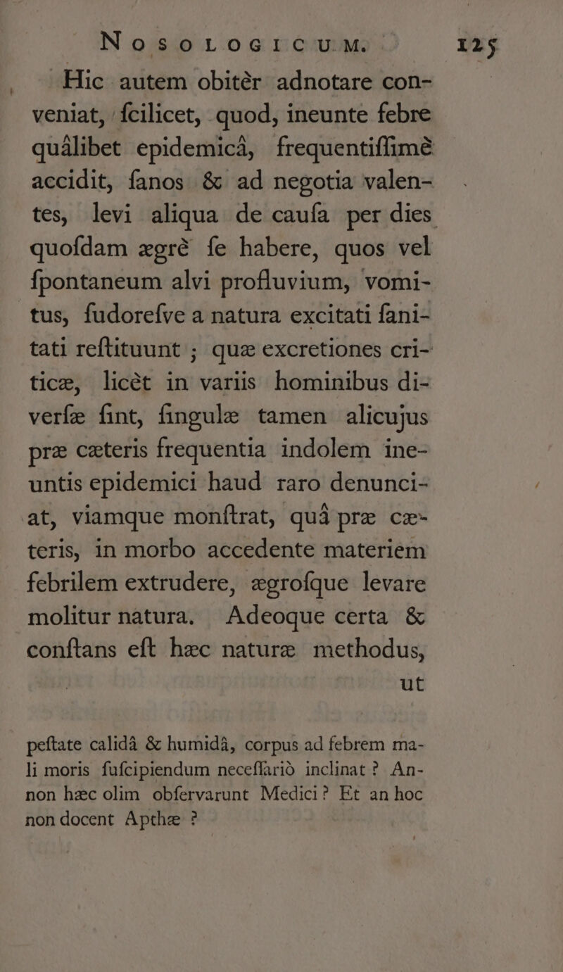 Hic autem obitér adnotare con- veniat, fcilicet, quod, ineunte febre quofdam zgré íe habere, quos vel Ípontaneum alvi profluvium, vomi- tus, fudoreíve a natura excitati fani- tice, licét in variis hominibus di- veríe fint, fingule tamen alicujus pre cateris frequentia indolem ine- untis epidemici haud. raro denunci- at, viamque monítrat, quà prz cz- teris, in morbo accedente materiem febrilem extrudere, egrofque levare molitur natura. Adeoque certa &amp; conftans eft hec nature methodus, ut peftate calidà &amp; humidá, corpus ad febrem ma- li moris fufcipiendum neceffarió. inclinat ? An- non hzc olim obfervarunt Medici? Et an hoc non docent Apthe ?