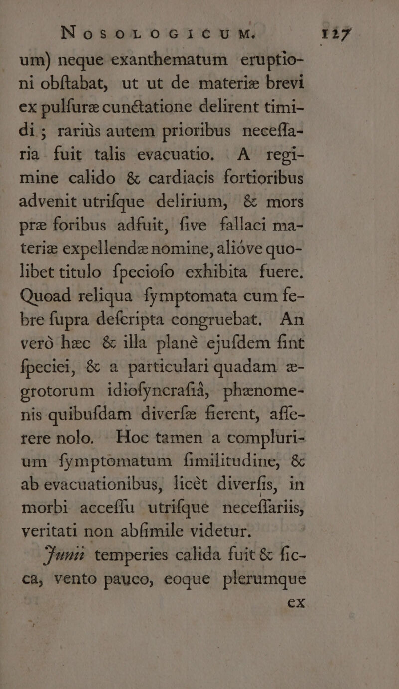 um) neque exanthematum eruptio- ni obíftabat, ut ut de materie brevi ex pulfure cunctatione delirent timi- di; rarus autem prioribus necefla- ria fuit talis evacuatio. ^A regi- mine calido &amp; cardiacis fortioribus advenit utrifque delirium, &amp; mors pre foribus adfuit, five fallaci ma- teriz expellendz nomine, alióve quo- lbettitulo fpeciofo exhibita fuere. Quoad reliqua. fymptomata cum fe- bre fupra defcripta congruebat. An veró hec &amp; illa plané ejufdem fint fpeciei, &amp; a particulari quadam z- grotorum idiofyncrafià, phznome- nis quibufdam diverfe ferent, aflc- rere nolo. Hoc tamen a compluri- um íymptomatum fimilitudine, &amp; ab evacuationibus, licét diverfis, in morbi acceffu utrifque neceffariis veritati non abftmile videtur. — jus temperies calida fuit &amp; fic- ca, vento pauco, eoque plerumque