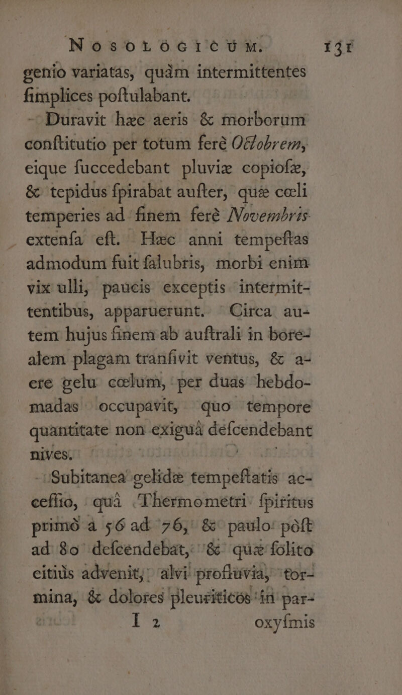 Nosorocrtre/Üw. genio variatas, quàm intermittentes fimiplices poftulabant. - Duravit hec aeris &amp; morborum conftitutio pet totum feré Oobrem, eique fuccedebant pluvie copiofz, &amp; tepidus fpirabat aufter, qui celi extenfa eft. Hec anni tempeftas admodum fuit falubris, morbi enim vix ulli, paucis exceptis intetmit- tentibus, apparuerunt. ^Circa au- tem hujus finem ab auftrali in bore- alem plagam tranfivit ventus, &amp; a- ere pelu celum, : per duas hebdo- madas occupavit, quo tempore quantitate non exiguá defcendebant nives. j - ':Subitanea gelidi tempeflatis ác- cefíio, : quá P'lesiomeeei: fpiritus | primó à $6 ad. 76,' &amp; paulo: poft ad $0 deícendebat, &amp; quz folito citiis advenit; alvi proftuvia, 'tor- ca &amp;. dolores pleuciticos: in par- ls: oxyímis Íjt