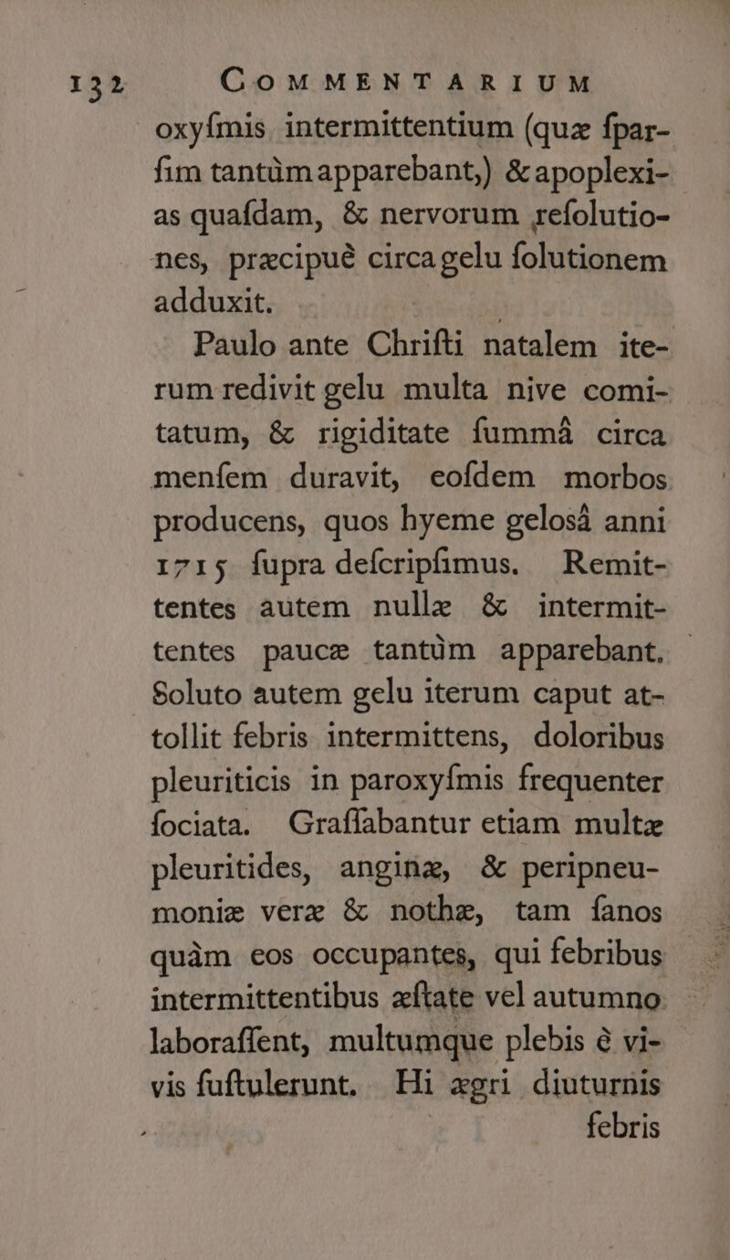 oxyfímis. intermittentium (quz fpar- fim tantàmapparebant,) &amp;apoplexi- as quafdam, &amp; nervorum refolutio- adduxit. . | Paulo ante Chrifti natalem ite- rum redivit gelu multa nive comi- tatum, &amp; rigiditate fummàá circa producens, quos hyeme gelosá anni 1715 fupra deícriphmus. — Remit- tentes autem nulle &amp; intermit- tentes paucz tantüm apparebant, Soluto autem gelu iterum caput at- tollit febris 1intermittens, doloribus pleuriticis in paroxyfmis frequenter fociata. Graffabantur etiam multze pleuritides, angina, &amp; peripneu- monie verz &amp; nothze, tam íanos quàm eos occupantes, qui febribus intermittentibus zítate vel autumno laboraffent, multumque plebis à vi- vis fuftulerunt, Hi xgri diuturnis | febris