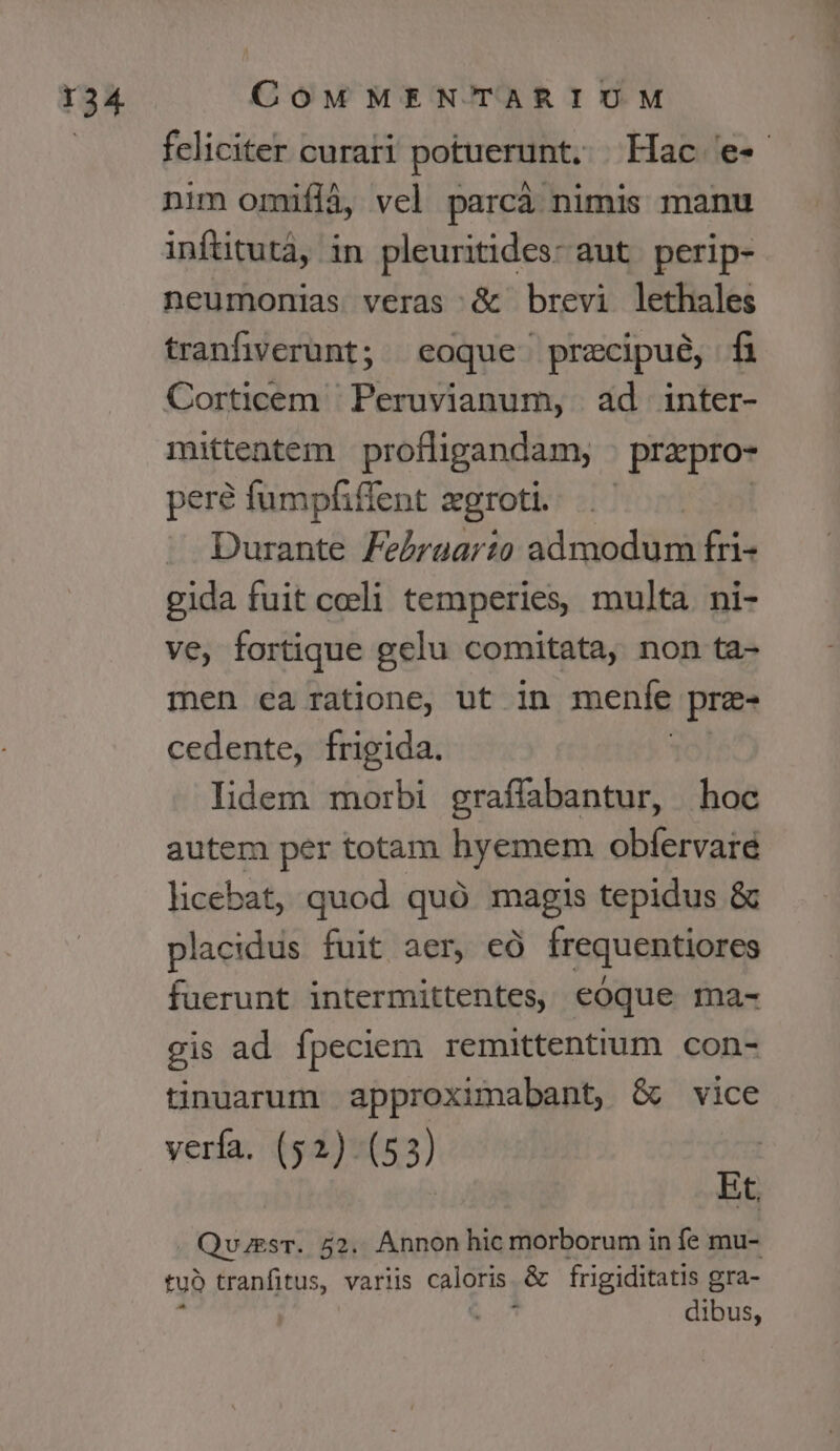 feliciter curari potuerunt. Hac e- nim omifià, vel parcà nimis manu inftitutá, in pleuritides- aut. perip- neumonias veras &amp; brevi lethales tranfiverunt; «eoque precipue, fi Corticem Peruvianum, ad inter- mittentem profligandam, prapro- pere fumpfiffent zgroti. Durante Zebrgarto admodum fri- gida fuit coeli temperies, multa. ni- ve, fortique gelu comitata, non ta- men ea ratione, ut in menfe prz- cedente, frigida. lidem morbi graffabantur, hoc autem per totam hyemem obfervare licebat, quod quó magis tepidus &amp; placidus fuit aer, eÓ frequentiores fuerunt intermittentes, eoque ma- gis ad fpeciem remittentium con- tiniarum approximabant, &amp; vice verfa. (52) (53) À Et. QvzesT. 52. Annon hic morborum in fe mu- tuó tranfitus, varlis caloris. &amp; frigiditatis gra- à | | dibus,