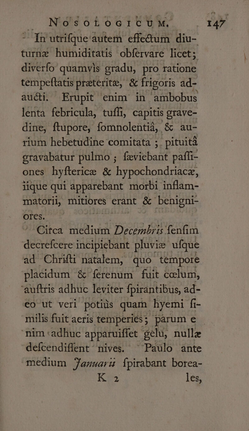 diverfo quamvis gradu, pro ratione tempeftatis praeterit, & frigoris ad- aucti. Erupit enim in ambobus lenta febricula, tufli, capitis grave- dine, ftupore, fomnolentià, & au- rium hebetudine comitata ;. pituità eravabatur pulmo ; feviebant paffi- ones hyfterice & hypochondriacz, lique qui apparebant morbi inflam- matoril, SS ali erant & benigni- OI€s. ! Citca niedidm 9055 UN fenfim decrefcere incipiebant pluviz ufque ad Chrifti natalem, quo tempore placidum & ferenum fuit colum, 'auftris adhuc leviter fpirantibus, ad- eo ut veri potiiis quam hyemi fr- milis fuit aeris temperies; parum e defcendiflent nives. ^ Paulo ante medium Jenuarz Ípirabant borea- K 2 les,
