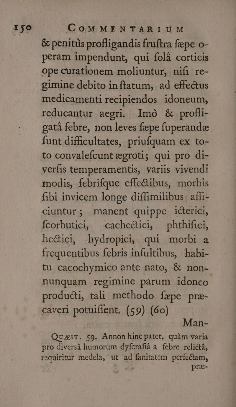 &amp; penitüs profligandis fruftra fepe o- peram impendunt, qui folà corticis ope curationem moliuntur, nifi re- medicamenti recipiendos idoneum, reducantur aegri. lImó &amp; profli- gatà febre, non leves fzpe fuperandz funt difficultates, priufquam ex to- to convalefcuntegroti; qui pro di- verfis temperamentis, variis vivendi modis, febrifque effe&amp;ibus, morbis fibi invicem longe diffimilibus: affi- ciuntur; manent quippe icterici, Ícorbutici; cachedici ^ phthifici, necici, .hydropici; qui morbi a frequentibus febris infultibus, habi- tu cacochymico ante nato, &amp; non- nunquam regimine parum idoneo producti, tali methodo Íxpe pre- caveri potuiflent. (59) (60) | Man- QuugsT. 59. Annon hinc patet, quàm varia pro diversà humorum dyfcrafià a. febre relictá, requiritur medela, ut ad fanitatem perfectam, ! |^» prae-