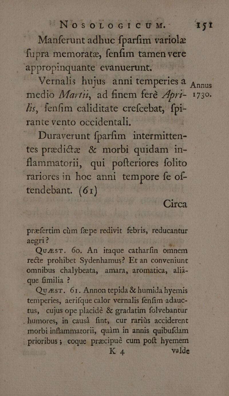 UNOsoLocicÓUM. Manferunt adhuc fparfim variolz fupra memorate, fenfim tamen vere appropinquante evanuerunt. Vernalis hujus anni temperies a medio Martz, ad finem feré 74pr:- Is, lenfim caliditate crefcebat, fpi- rante vento occidentali. —— Duraverunt fparfim intermitten- tes predict &amp; morbi quidam in- flammatorii, qui pofteriores folito rariores in hoc anni tempore fe of- tendebant. (61) uU Circa praefertim cüm fzpe redivit febris, reducantur aegri? Quas. 60. An itaque catharfin omnem recte prohibet Sydenhamus? Et an conveniunt omnibus chalybeata, amara, aromatica, alià- .que fimilia ? QuzsT. 61. Annon tepida &amp; humida hyemis temperies, aerifque calor vernalis fenfim adauc- tus, cujus ope placidé &amp; gradatim folvebantur .humores, in causà fint, cur rariüs acciderent morbi inflammatorii, quàm in annis quibufdam prioribus; eoque pracipué cum poft hyemem Ra sn valde 151 Annus 1730.
