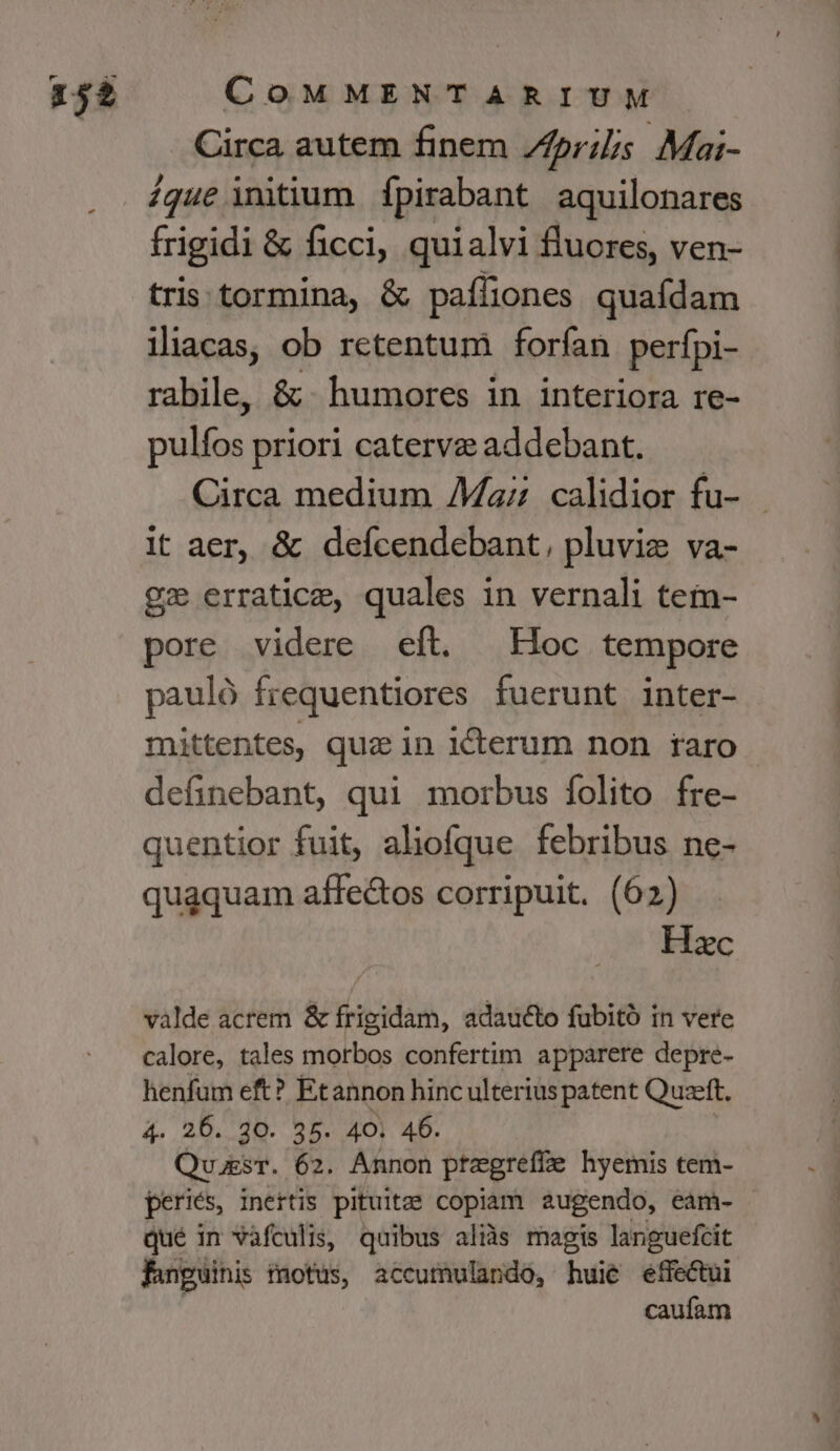 Circa autem finem /fprilis Mai- ique initium fpirabant aquilonares frigidi & ficci, quialvi fluores, ven- tris tormina, & paffiones quafdam iliacas, ob retentum forfan perfpi- rabile, & humores in interiora re- ires priori caterve addebant. Circa medium Maz calidior fu- it aer, & defícendebant, pluviz va- gx erratice, quales in vernali tem- pore videre eft. | Hoc tempore pauló frequentiores fuerunt inter- mittentes, qua in iterum non raro definebant, qui morbus folito fre- quentior fuit, aliofque febribus ne- quaquam affectos corripuit. (62) Hzc valde acrem & frigidam, adaucto fubitó in vere calore, tales morbos confertim apparere depre- henfum eft? Etannon hinc ulterius patent Quzeft. 4. 26. 30. 35. 40. 46. QussT. 62. Annon preegreffze hyemis tem- periés, inertis pituitzee copiam augendo, eam- qué in vafculis, quibus alis magis languefcit fanguinis tmotus, accumulando, huie effectui caufam