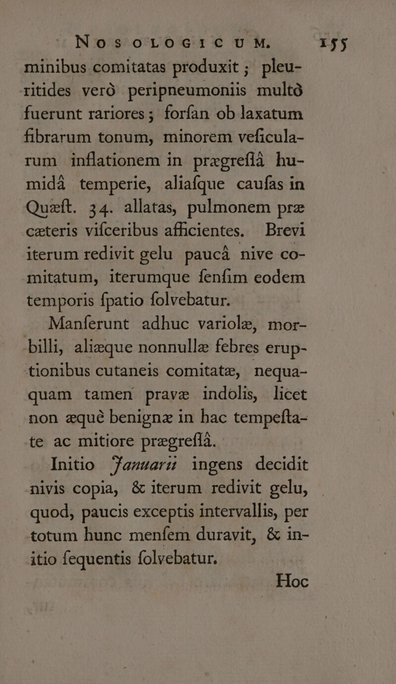 minibus comitatas produxit; pleu- ritides veró peripneumoniiss multó fuerunt rariores ; forfan ob laxatum fibrarum tonum, minorem veficula- rum inflationem in pragreflà hu- midá temperie, aliaíque caufas in Quzít. 34. allatas, pulmonem prz ceteris vifceribus afhcientes. — Brevi iterum redivit gelu paucáà nive co- mitatum, iterumque fenfim eodem temporis fpatio folvebatur. Manferunt adhuc variole, mor- billi, alizque nonnullz febres erup- tionibus cutaneis comitate, nequa- quam tamen prave indolis, licet non zqué benignz in hac tempefta- te ac mitiore pregreflà. Initio 7anuuars ingens decidit nivis copia, &amp; iterum redivit gelu, quod, paucis exceptis intervallis, per totum hunc menfem duravit, &amp; in- itio fequentis folvebatur. Hoc