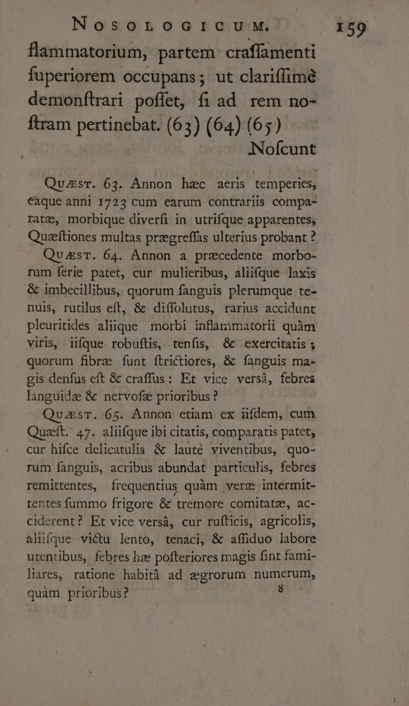 flammatorium, partem craflamenti fuperiorem occupans; ut clariffimé ftram put (63) (64) (65) éaque anni 1722 cum earum contrariis compa- ratz, morbique diverfi in utrifque apparentes, Quzeftiones multas przegreffas ulterius probant ? QuuksT. 64. Annon a przcedente morbo- rum ferie patet, cur mulieribus, aliifque laxis &amp; imbecillibus, quorum fanguis plerumque te- nuis, rutilus eft, &amp; diífolutus, rarius accidunt pleuritides aliique morbi inflammatorii quàm viris, iifque. robuftis, tenfis, &amp; exercitatis ; quorum fibrae funt ftrictiores, &amp; fanguis ma- cis denfus eft &amp; craffus: Et vice versàá, febres fanis &amp; nervofz prioribus ? QuuesT. 65. Annon etiam ex iifdem, cum Quzeít. 47. aliifque ibi citatis, comparatis patet, cur hifce delicatulis &amp; lauté viventibus, quo- rum fanguis, acribus abundat particulis, febres remittentes, frequentius quàm verz intermit- tentes fummo frigore &amp; tremore comitatz, ac- ciderent? Et vice versà, cur rufticis, agricolis, alufque vi&amp;tu lento, tenaci, &amp; affhduo labore utentibus, febres hze pofteriores magis fint fami- liares, ratione habità ad zegrorum numerum, quàm prioribus? 1