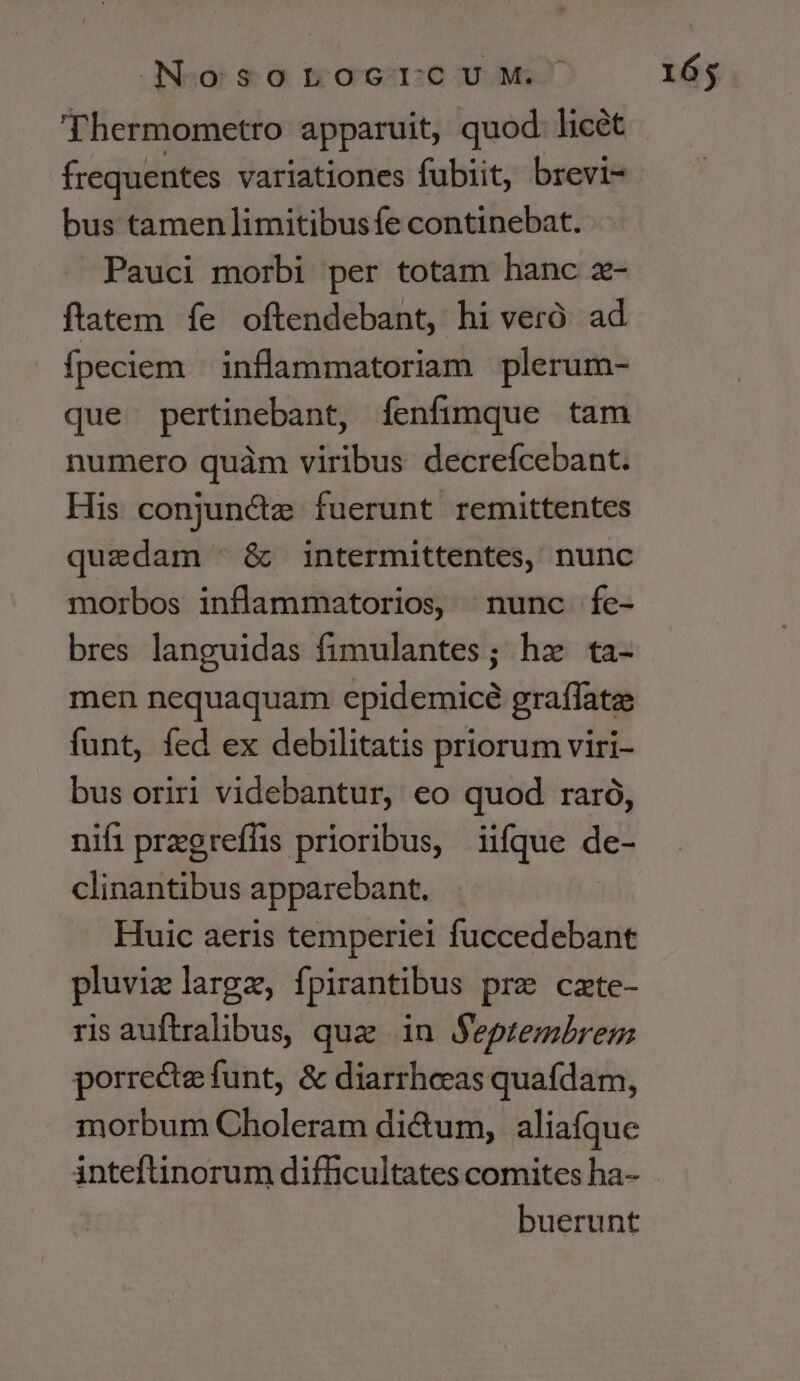 T hermometro apparuit, quod licét frequentes variationes fubiit, brevi- bus tamen limitibus fe continebat. Pauci morbi per totam hanc z- ftatem fe oftendebant, hi veró. ad fpeciem | inflammatoriam plerum- que pertinebant, fenfimque tam numero quàm viribus decrefcebant. His conjun&amp;ze fuerunt remittentes quedam - &amp; intermittentes, nunc morbos inflammatorios, nunc fe- bres languidas fimulantes; hz ta- men nequaquam epidemicé graffate funt, fed ex debilitatis priorum viri- bus oriri videbantur, eo quod raró, nifi pragreffs prioribus, iifque de- clinantibus apparebant. Huic aeris temperiei fuccedebant pluvielargz, fpirantibus pre czte- ris auftrahbus, que in Septembrem porrecte funt, &amp; diarrheeas quafdam, morbum Choleram di&amp;um, aliaífque inteftinorum difficultates comites ha- buerunt