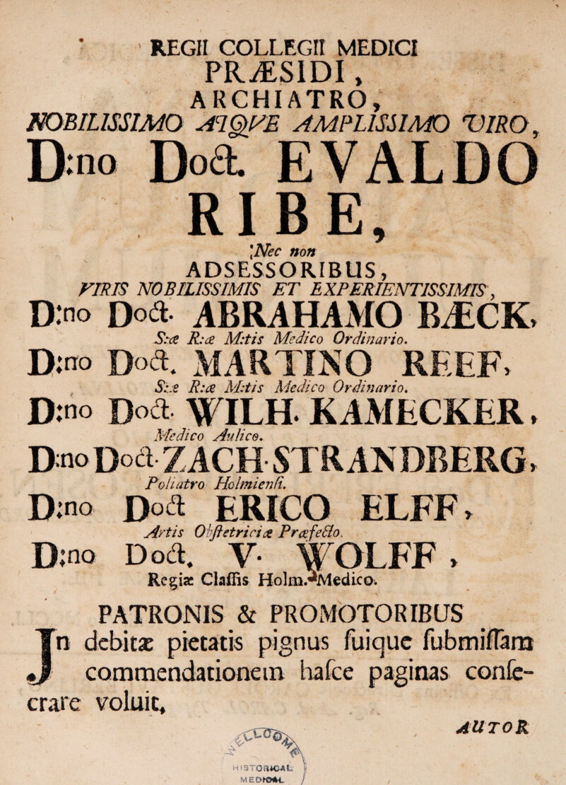 REGII COLLEGII MEDICI PR^SIDI, ARCHIATRO, NOBILISSIMO AIQyE AMPLISSIMO T):no Do& RIBE \Nec non ADSESSORIBUS, VIRIS NOBILISSIMIS ET EXPERIENTISSIMIS, D:no Do a- ABRAHAMO IE£CK> S:ce Rue M:tis Medico Ordinario. D:no D°«. MARTINO REEF» Sue Rue M:tis Medico Ordinario. D:no Doct W ILH KAMECKER. Medico Aulico. D:no Doct- Z ACH STRAN DBERG> Poh atro Holmienfi, D;no Doa ERICO ELFF. Artis Obftetricia Prcefedlo. D:no Doct. Y- W OI FF > Regiae Claffis HolmAviedico. PATRONIS & P R O M OTO R IB US Jn debitx pietatis pignus fuique fubmifTarn commendationem hafce paginas confe- crare voluit* AUTOR HI3TOa*CAL MEDKHK,