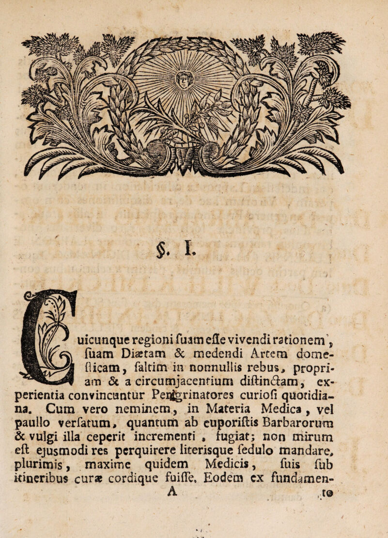 ) $. L uicunque regioni fuam eSe vivendi rationem, luam Di*tam St medendi Artem dome- flicam, faltim in nonnullis rebus, propri¬ am & a circumjacentium diftin&am, ex¬ perientia convincuntur Peqjgrinatores curiofi quotidia¬ na. Cum vero neminem , in Materia Medica , vel paullo ver fatum, quantum ab cuporiftis Barbarorum & vulgi illa ceperit incrementi , fugiat; non mirum eft ejusmodi res perquirere literisque fedulo mandare, plurimis, maxime quidem Medicis, fuis fub itineribus cur* cordique fuifle, Eodem cx fundamen- A