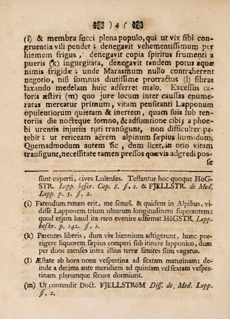m)m (i) & membra fucci plena populo, qui utvixfibi con¬ gruentia vili pendet» denegavit vehetnentiffimum ptr hiemem frigus.,* denegavit copia fpiritus frumenti a pueris (k) ingurgitata, denegavit tandem potu* «que nimis frigidae i unde Marasmum nullo contraherent negotio, nifi fomnus diutiffime protraftus (1) fibras laxando medelam hurc adferrec malo. Exceflus ca¬ loris aeftivi (m) quo jure locum inter cauffas enume¬ ratas mereatur primum, vitam penfi tanti Lappcnurn opulentiorum quietam & inertem, quam fuis fub ten¬ toriis die nofteque fo-mno, & adfumtionc cibh aphoe- bi urentis injuriis tuti tranfigunt, non difficulter pa¬ tebit » ut reticeam aerem aipiaum ftepius humidum. Quemadmodum autem fic , dum licef,ia otio vitam tranfigunt, neceffitate tamen prefibs quevis adgredi pos- fe funt experti,, cives Lnfenfes. Teffantur hoc- quoque HoG- STR. Lapp. bejkr. Cap. 8. jf* 2. & FJELLSTR. de Med, Lapp. p, s• jf. 2. (i) Fatendum tamen erit, me femel, & quidem in Alpibus, vi- difle Lapponem. trium ulnarum longitudinem fuperantem; quod etjam haud ita raro evenire aanrmat HoGSTK. Lapp. bcfkr. p. 142. jf, 1. (k) Parentes liberis, dum vix biennium adfigerunt, hunc por¬ rigere liquorem fepius comperi fub itinere Iapponico, dum per duos raenfes intra iUius terrae limites lura vagatus. (l) /Eflate ab hora nona velpertina ad fextam matutinam; de¬ inde a decima ante meridiem ad quintam vel fextam vefper- tinam plerumque fecure dormiunt. (m) Ut contendit Doch FJELLSTR6M DifJ'., de, Med. Lapp. f. : '