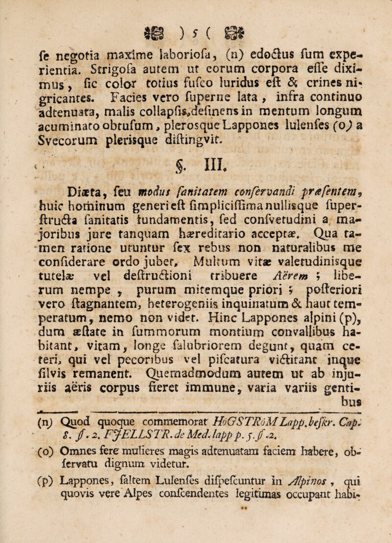 $i§ ) s ( m fe negotia maxime iaboriofa, (n) edo&us fum expe¬ rientia. Strigofa autem ut eorum corpora efle dixi¬ mus , fic eoior totius fufeo luridus eft &. crines ni* gricantes. Facies vero fuperne lata , infra continuo adtenuata, malis collapfis»definensin mentum longum acuminato obtufum, plerosqueLappones lulenfes (o) a Svecorum plerisque diftingvit. * , t §. III. Dista, feu modus fanitatem confervandi prafentem, huic hominum generi eft fimpiiciffima nullisque fuper- ftrutfta fanitatis tundamentis, fed confvetudini a, ma¬ joribus jure tanquam hereditario accepta;. Qua ta- men ratione utuntur fex rebus non naturalibus me confiderare ordo jubet. Multum vitat valerudinisque tutelae vel deftru&ioni tribuere Aerem 5 libe¬ rum nempe , purum mitemque priori » pofteriori vero ftagnantem, beterogeniis inquinatum & haut tem- peratum, nemo non videt. Hinc Lappones alpini(p), dum sftate in fummorum montium convallibus ha¬ bitant, vitam, longe falubriorem degunt, quam ce¬ teri, qui vel pecoribus vel pifcatura vi&itanc inque filvis remanent. Quemadmodum autem ut ab inju¬ riis aeris corpus fieret immune, varia variis genti¬ bus ,m i . ..t ,.n i -......... ...^ « («) Quod quoque commemorat HoQSTRoM Lapp.befkr. Cap; S. f*2. FJELLSTR.deMedJappp.j.f*. (o) Omnes fere mulieres magis adtenuatam faciem habere, ob~ fervatu dignum, videtur. Cp) Lappones, faltem Lulenfes difpefcuntur In Alpinos , qui quovis vere Alpes confcendentes legitimas occupant habi-