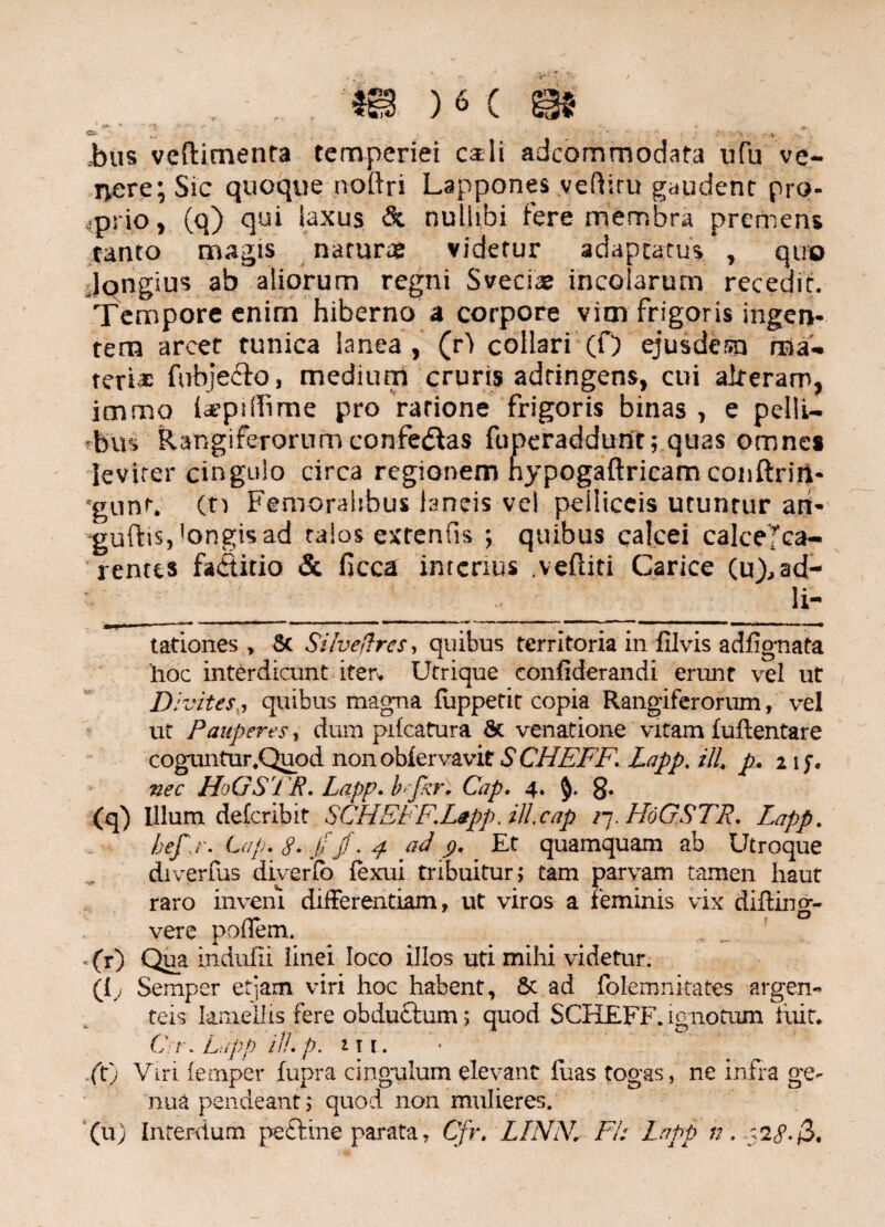 bus veftimenfa temperiei carli adcommodata ufu ve¬ nere; Sic quoque noftri LapponesvefHru gaudent pro¬ prio, (q) qui laxus & nullibi fere membra premens tanto magis natura: videtur adaptatus , quo Jongius ab aliorum regni Svecia: incolarum recedit. Tempore enim hiberno a corpore vim frigoris ingen¬ tem arcet tunica lanea, (r> collari (f) ejusdem ma¬ teri* fubje&o, medium cruris adringens, cui alteram, immo Icepiffime pro ratione frigoris binas , e pelli¬ bus Rangiferorum confe&as fuperaddunt; quas omnes levirer cingulo circa regionem nypogaftricam conftrin- ■gunf. (n Femoralibus laneis vel pelliceis utuntur art- guftis,'ongisad talos e x te n fis ; quibus calcei calceTca- rentes faititio & ficca interius .vefliti Carice (u),ad- _li¬ tationes, 8c Silveftres, quibus territoria in filvis adfignata hoc interdicunt iter» Utrique confiderandi erunt vel ut Divites,, quibus magna fuppetit copia Rangiferorum, vel ut Pauperes, dum pifcatura St venatione vitam fuftentare coguntur.Quod non obiervavit S CHFFF. Lapp. tll, p. 2 ij. nec HoGS'1 P. Lapp. bcjkr. Cap, 4. g. (qj Illum delcribit SCHEFF.L0pp.ill.cap /7. HoG.STR. Lapp. hef.r. Cap. 8. J/ jf. 4 ad 9. Er quamquam ab Utroque diverfus diverio fexui tribuitur; tam parvam tamen haut raro inveni differentiam, ut viros a feminis vix difting- 1 vere podem. .(r) Qua in ciufii linei loco illos uti mihi videtur. (i; Semper etjam viri hoc habent. St ad folemnitates argen¬ teis lamellis fere obductum; quod SCHEFF. ignotum fuit, C. t\ Lapp //7. p. m r. (t) Viri (emper fupra cingulum elevant fuas togas, ne infra ge¬ nua pendeant 5 quod non mulieres. (u) Interdum peftine parata y Cfr. LINN. FI: Lapp n. 52^. 3.