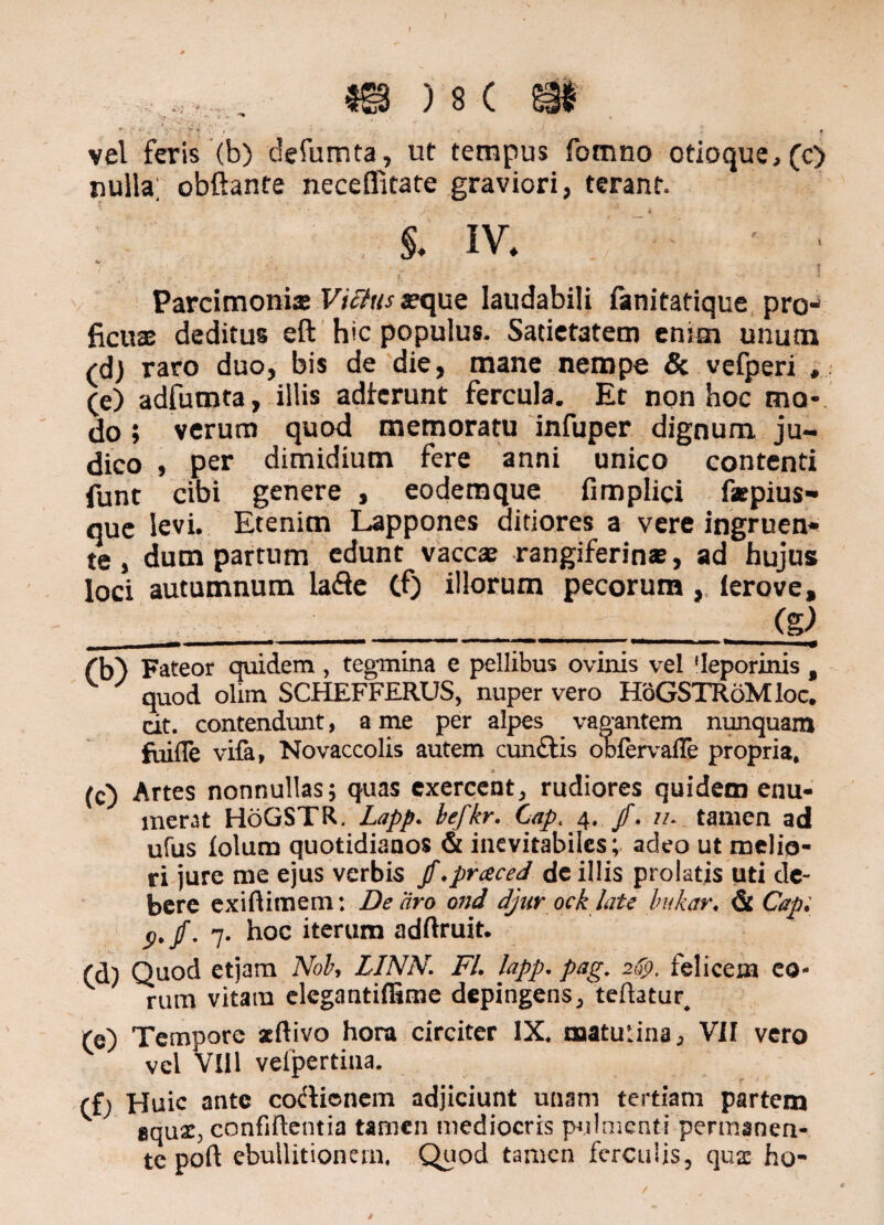 f , ,r. _ m ) 8 c m /• «v Y '- f > :' , * • % ; ■ . f vel feris (b) defumta, ut tempus fomno otioque, (c) nulla; obftante nece (litate graviori, terant. §. iv* v s ’ t , _ •> * Parcimonix xque laudabili fanitatique pro-* ficux deditus eft hic populus. Satietatem etum unum (dj raro duo, bis de die, mane nempe & vefperi , (e) adfumta, illis adierunt fercula. Et non hoc ma¬ do ; verum quod memoratu infuper dignum ju¬ dico , per dimidium fere anni unico contenti funt cibi genere , eodemque fimplici fxpius- que levi* Etenim Lappones ditiores a vere ingruen*» te, dum partum edunt vaccx rangiferinx, ad hujus loci autumnum lafle Cf) illorum pecorum, ierove, ____;_(S) ('b') Fateor quidem , tegmina e pellibus ovinis vel ‘leporinis f quod olim SCHEFFERUS, nuper vero HoGSTRoMloc. dt. contendunt, a me per alpes vagantem nunquam fuifle vifa, Novaccolis autem eundis obfervafle propria, (c) Artes nonnullas; quas exercent, rudiores quidem enu¬ merat HoGSTR. Lapp. befkr. Gapt 4, /. //* tamen ad ufus lolum quotidianos & inevitabiles; adeo ut melio¬ ri jure me ejus verbis jf.prceced de illis prolatis uti de¬ bere exiftimem: De aro ond djur ock late bukar. & Capi 7. hoc iterum adftruit. (d) Quod etjam Nob, LINN. FI. lapp. pag. 2$. felicem eo¬ rum vitam elegantiffime depingens, teftatur, (e) Tempore aeftivo hora circiter IX. matutina ^ VII vero vel VIII vefpertiua. rfj Huic ante codienem adjiciunt unam tertiam partem BqnXy confidentia tarnen mediocris pulmenti permanen¬ te poft ebullitionem, Quod tamen ferculis, quae ho-
