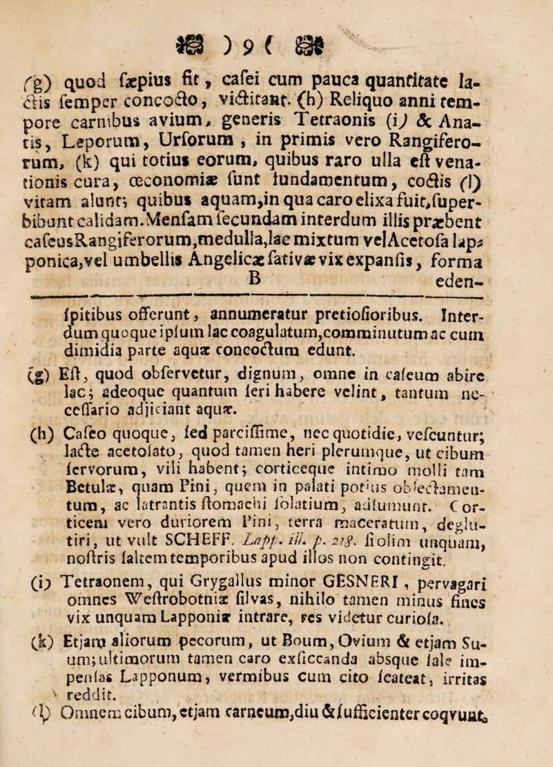 f g) quod fxpius fit, cafei cum pauca quantitate la¬ ciis femper conco&o, vi&itaat. (h) Reliquo anni tem¬ pore carnibus avium, generis Tetraonis (ij 3c Ana¬ tis , Leporum, Urforum , in primis vero Rangifero- rum, (k) qui totius eorum, quibus raro ulla eft vena¬ tionis cura, oeconomi* funt iundamentum, ccxfiis (I) vitam alunt; quibus aquam,in qua caro elixa fuir.fuper- bibunt calidam. Vfenfam fecundam interdum illis praebent cafeusRangiferorum,medulla,lae mixtum velAcetofa hpt ponica,vel umbellis Angelicaefativ* vix expanfis, forma B eden- __ ___ _ N. rj_l^ I urr r --- - ■nw ■^■n> ■ mm»—■■>«• ■■ ■ ■■ ■m— ■ ■ ■ ... fpitibus offerunt, annumeratur pretiofioribus. Inter* dum quoque iplum lac coagulatum,comminutum ae cum dimidia parte aquae concotftum edunt. (g) Eft, quod obfervetur, dignum, omne in cafeum abire lac; adeoque quantum leri habere velint, tantum ne- ceffario adjiciant aquar. (h) Cafeo quoque, fedparciffime, nec quotidie, vefcuntur; lacfte acetolato, quod tamen heri plerumque, ut cibum fervorum, vili habent; corticeque intimo molli tam Betuls, quam Pini, quem in palati pofms oblectamen- tura, ac latrantis ftoroachi iblatium, adiumunr. Cor¬ ticem vero duriorem Pini, terra maceratum, deglu- tiri, ut vult SCHEFF. Lapp. UL p. 2?$. fiolim unquam, noftris faltein temporibus apud illos non contingit. (i; Tetraonem, qui Grygallus minor GESNBRI, pervagari omnes Weftrobotnix filvas, nihilo tamen minus fines vix unquam Lapponiar intrare, res videtur curiofa. (k) Etjan? aliorum pecorum, ut Boum, Ovium & etjam Su¬ um; ultimorum tamen caro exficcanda absque iale iui^ penlas Lapponum, vermibus cum cito fcateat, irritas v reddit. ; Omnem cibum, etjam carneum,diu &Iufficienter coqvuttt