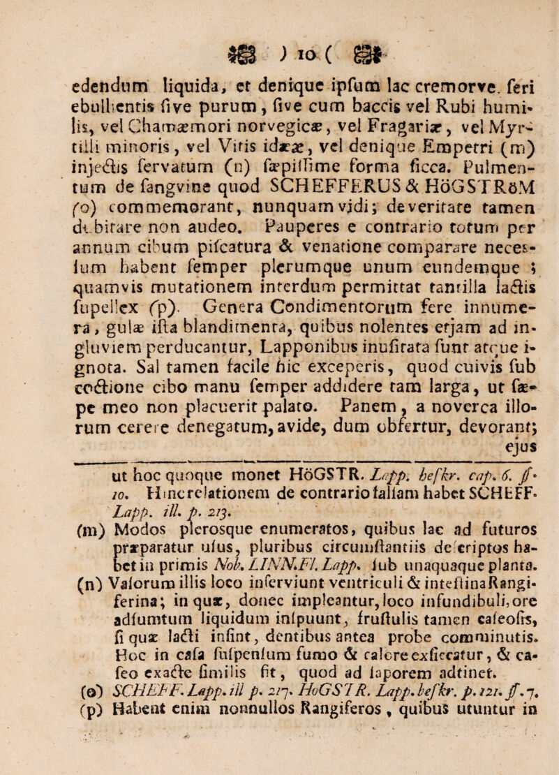 edendum liquida, er denique ipfum lac cremorve. feri ebullientis five purum, five cum baccis vel Rubi humi» lis, vel Chamaemori norvegic®, vel Fragarise, velMyr- tiili minoris, vel Vitis idarae, vel denique Emperri (m) inje&is fervatum (n) fopilfime forma ficca. Pulmen¬ tum de fangvine quod SCHEFFERUS & HoGSTRoM (o) commemorant, nunquam vjdi; de veritate tamen dtbirare non audeo. Pauperes e contrario torum per annum cibum pifcafura & venatione comparare neces- ium habent femper plerumque unum eundemque ; quamvis mutationem interdum permittat tantilla laflis fupellcx (p). Genera Condimentorum fere innume¬ ra, gul* ifta blandimenta, quibus nolentes etjam ad in* gluviem perducantur, Lapponibus inufirata funr atcue i- gnota. Sal tamen facile hic exceperis, quod cuivis fub codlione cibo manu femper addidere tam larga, ut Cae¬ pe meo non placuerit palato. Panem , a noverca illo¬ rum cerere denegatum, avide, dum obferrur, devorant; ejus _ , ■ tm r ~r - m ■ w - 1 -———— ■---- - - ■ ---- —————— ■ . iw i ■ i ut hoc quoque monet HdGSTR. Lapp. befkr. cap.6, /* 10. Hmcrelationem de contrario fallam habet SCHfcFF» Lapp. ili. p. 213. (m) Modos plerosque enumeratos, quibus lac ad futuros praeparatur ufus, pluribus circumflandis de criptos ha¬ bet in primis Nok LINN.Fl, Lapp. jub unaquaque planta, (n') Vaiorum illis loco inferviunt ventriculi & inteflinaRangi* ferina; in quae, donec impleantur, loco infundibuli,ore adfumtum liquidum inlpuunt, fruflulis tamen cafeofis, fi quae lafli infint, dentibus antea probe comminutis. Hoc in cafa fulpenlum fumo & calcrec-dlccstur, & ca- feo exaefle fimiiis fit, quod ad laporem adtinet* (o) SCF1EFF. Lapp. ili p. 2/7. HoGSLR. Lapp. befkr. p. 121. jf. 7, (p) Habent eniai nonnullos Rangiferos, quibus utuntur in